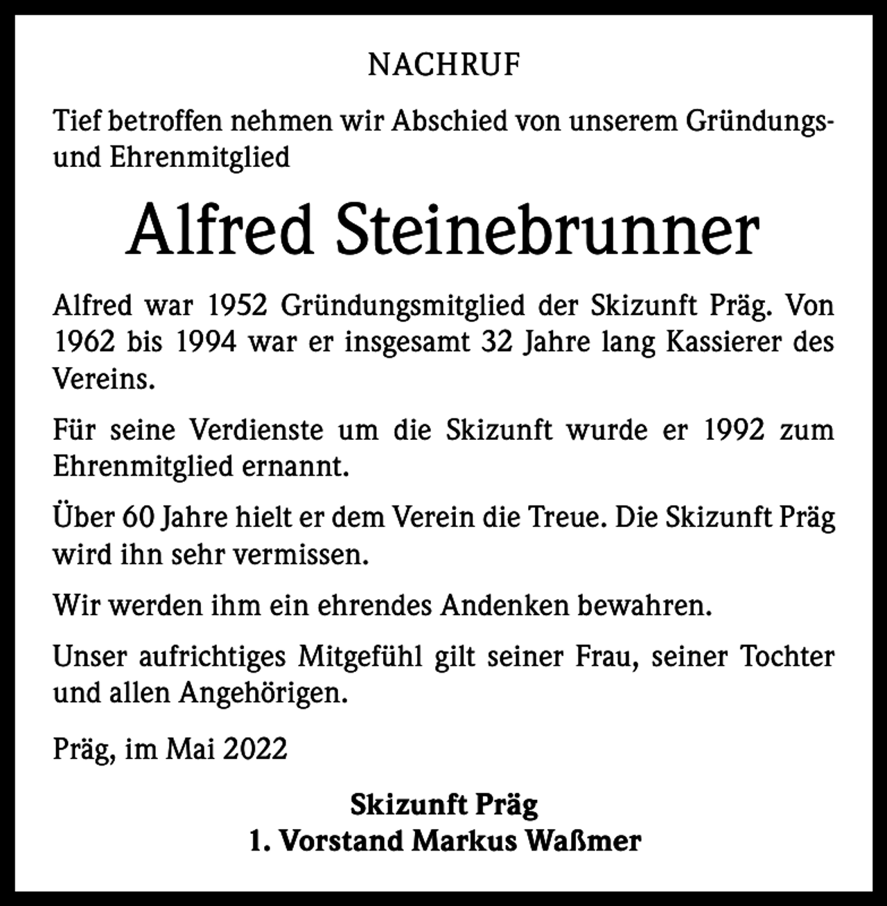 <p>NACHRUF<br />Tief betroffen nehmen wir Abschied von unserem Gründungsund Ehrenmitglied</p><p>Alfred Steinebrunner<br />Alfred war 1952 Gründungsmitglied der Skizunft Präg. Von<br />1962 bis 1994 war er insgesamt 32 Jahre lang Kassierer des<br />Vereins.<br />Für seine Verdienste um die Skizunft wurde er 1992 zum<br />­Ehrenmitglied ernannt.<br />Über 60 Jahre hielt er dem Verein die Treue. Die Skizunft Präg<br />wird ihn sehr vermissen.<br />Wir werden ihm ein ehrendes Andenken bewahren.<br />Unser aufrichtiges Mitgefühl gilt seiner Frau, seiner Tochter<br />und allen Angehörigen.<br />Präg, im Mai 2022<br />Skizunft Präg<br />1. Vorstand Markus Waßmer</p>