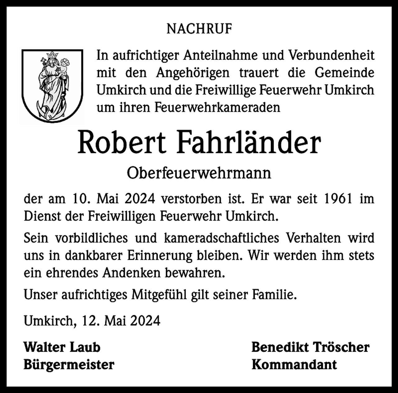 <p>NACHRUF<br />In aufrichtiger Anteilnahme und Verbundenheit<br />mit den Angehörigen trauert die Gemeinde<br />Umkirch und die Freiwillige Feuerwehr Umkirch<br />um ihren Feuerwehrkameraden</p><p>Robert Fahrländer<br />Oberfeuerwehrmann<br />der am 10. Mai 2024 verstorben ist. Er war seit 1961 im<br />Dienst der Freiwilligen Feuerwehr Umkirch.<br />Sein vorbildliches und kameradschaftliches Verhalten wird<br />uns in dankbarer Erinnerung bleiben. Wir werden ihm stets<br />ein ehrendes Andenken bewahren.<br />Unser aufrichtiges Mitgefühl gilt seiner Familie.<br />Umkirch, 12. Mai 2024<br />Walter Laub<br />Benedikt Tröscher<br />Bürgermeister Kommandant</p>