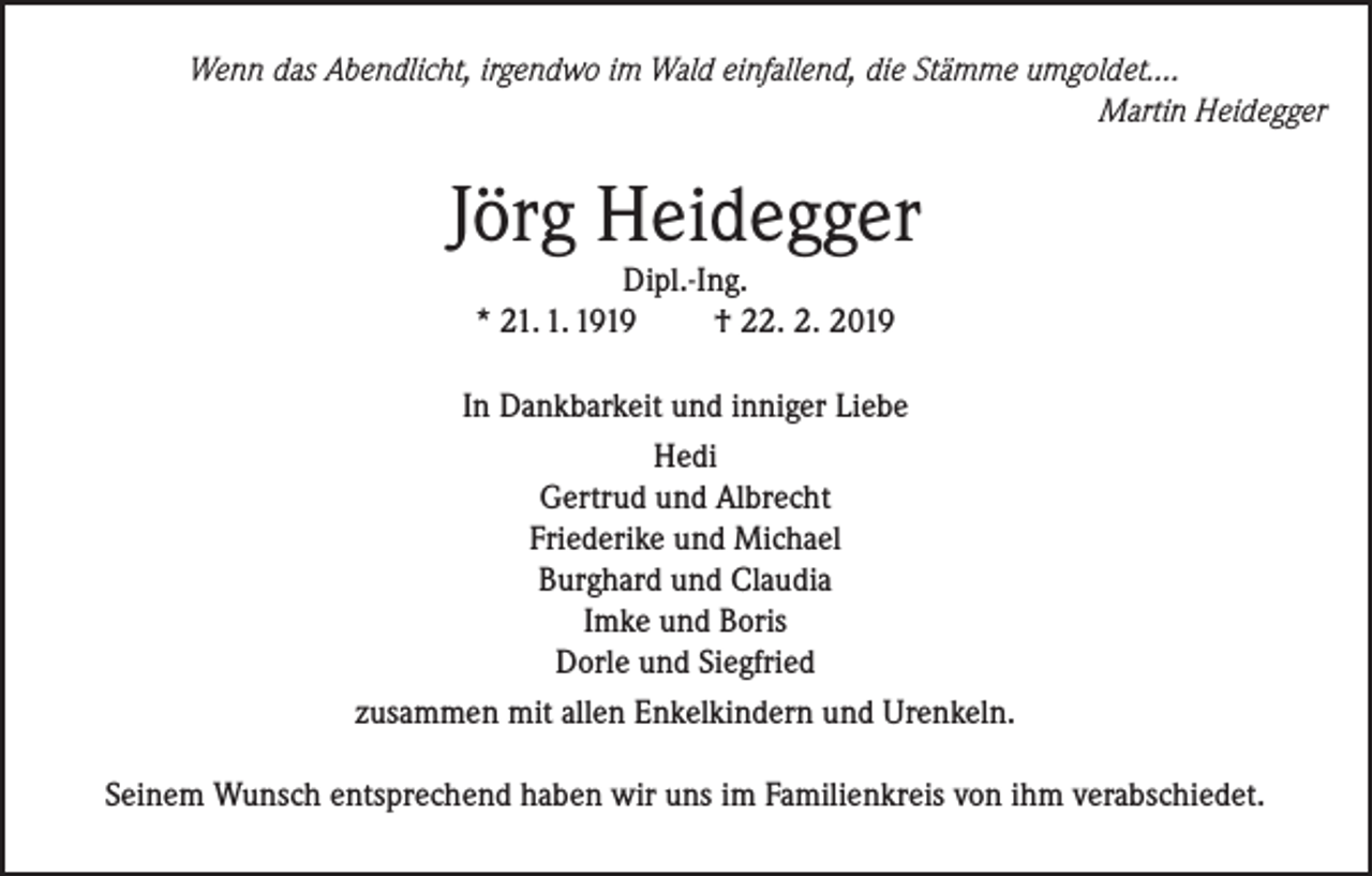 <p>Wenn das Abendlicht, irgendwo im Wald einfallend, die Stämme umgoldet….<br />Martin Heidegger</p><p>Jörg Heidegger<br />Dipl.-Ing.<br />* 21. 1. 1919<br />† 22. 2. 2019</p><p>In Dankbarkeit und inniger Liebe<br />Hedi<br />Gertrud und Albrecht<br />Friederike und Michael<br />Burghard und Claudia<br />Imke und Boris<br />Dorle und Siegfried<br />zusammen mit allen Enkelkindern und Urenkeln.<br />Seinem Wunsch entsprechend haben wir uns im Familienkreis von ihm verabschiedet.</p>