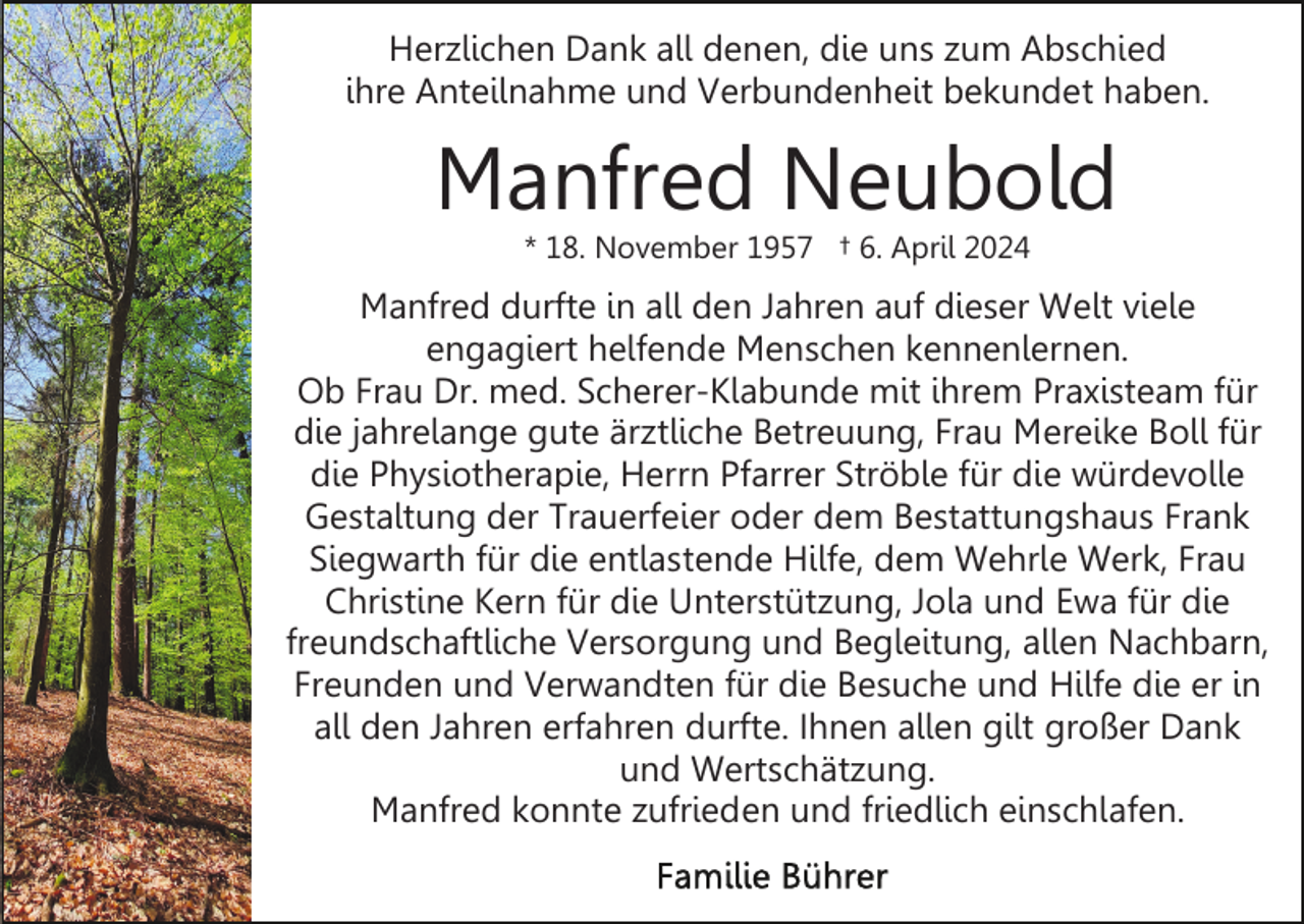 <p>Herzlichen Dank all denen, die uns zum Abschied<br />ihre Anteilnahme und Verbundenheit bekundet haben.</p><p>Manfred Neubold<br />* 18. November 1957 † 6. April 2024</p><p>Manfred durfte in all den Jahren auf dieser Welt viele<br />engagiert helfende Menschen kennenlernen.<br />Ob Frau Dr. med. Scherer-Klabunde mit ihrem Praxisteam für<br />die jahrelange gute ärztliche Betreuung, Frau Mereike Boll für<br />die Physiotherapie, Herrn Pfarrer Ströble für die würdevolle<br />Gestaltung der Trauerfeier oder dem Bestattungshaus Frank<br />Siegwarth für die entlastende Hilfe, dem Wehrle Werk, Frau<br />Christine Kern für die Unterstützung, Jola und Ewa für die<br />freundschaftliche Versorgung und Begleitung, allen Nachbarn,<br />Freunden und Verwandten für die Besuche und Hilfe die er in<br />all den Jahren erfahren durfte. Ihnen allen gilt großer Dank<br />und Wertschätzung.<br />Manfred konnte zufrieden und friedlich einschlafen.</p>