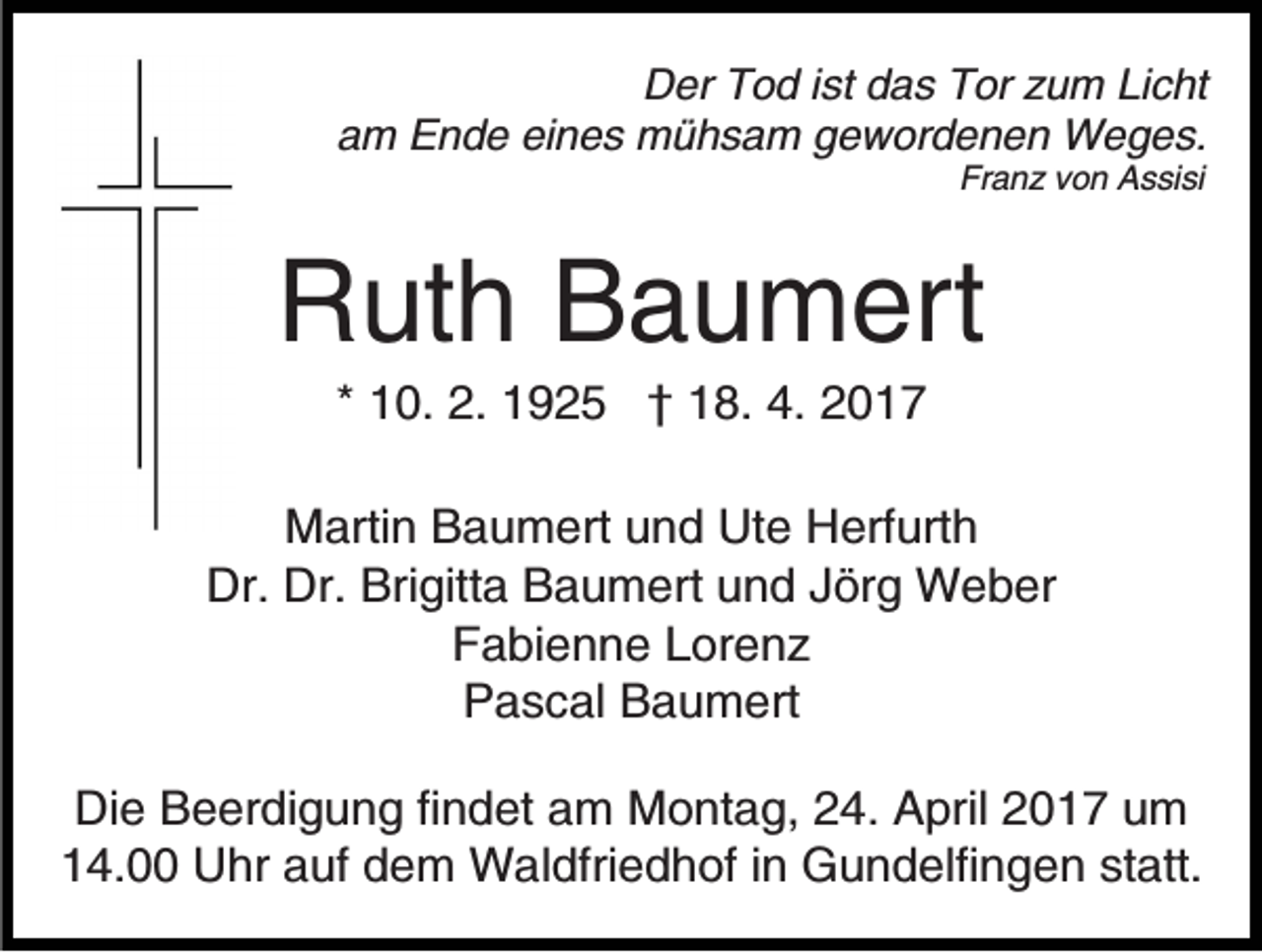 <p>Der Tod ist das Tor zum Licht<br />am Ende eines mühsam gewordenen Weges.<br />Franz von Assisi</p><p>Ruth Baumert<br />* 10. 2. 1925 † 18. 4. 2017<br />Martin Baumert und Ute Herfurth<br />Dr. Dr. Brigitta Baumert und Jörg Weber<br />Fabienne Lorenz<br />Pascal Baumert<br />Die Beerdigung findet am Montag, 24. April 2017 um<br />14.00 Uhr auf dem Waldfriedhof in Gundelfingen statt.</p>