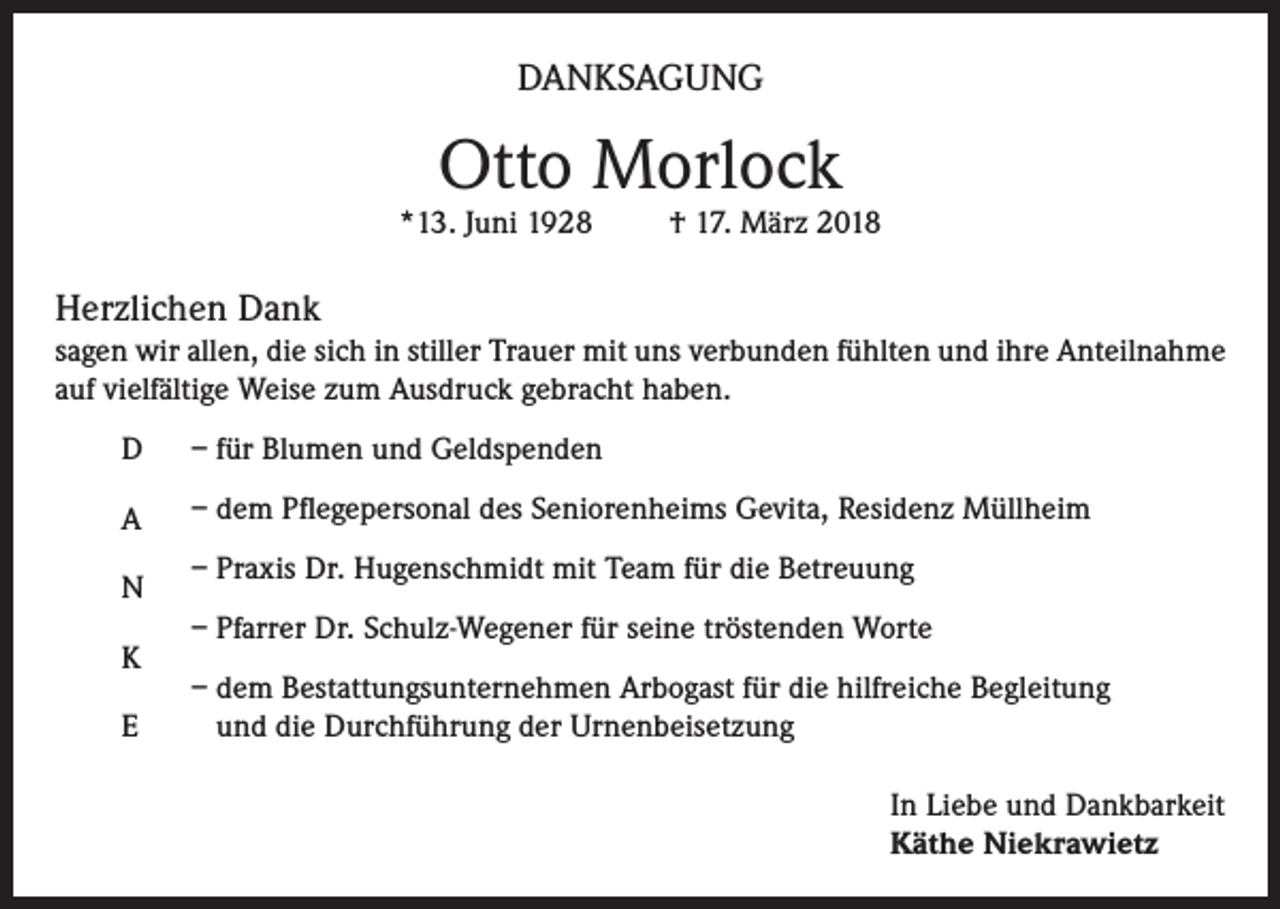<p>DANKSAGUNG</p><p>Otto Morlock</p><p>*13. Juni 1928</p><p>† 17. März 2018</p><p>Herzlichen Dank<br />sagen wir allen, die sich in stiller Trauer mit uns verbunden fühlten und ihre Anteilnahme<br />auf vielfältige Weise zum Ausdruck gebracht haben.<br />D</p><p>– für Blumen und Geldspenden</p><p>A</p><p>– dem Pflegepersonal des Seniorenheims Gevita, Residenz Müllheim</p><p>N<br />K<br />E</p><p>– Praxis Dr. Hugenschmidt mit Team für die Betreuung<br />– Pfarrer Dr. Schulz-Wegener für seine tröstenden Worte<br />– dem Bestattungsunternehmen Arbogast für die hilfreiche Begleitung<br />und die Durchführung der Urnenbeisetzung<br />In Liebe und Dankbarkeit<br />Käthe Niekrawietz</p>