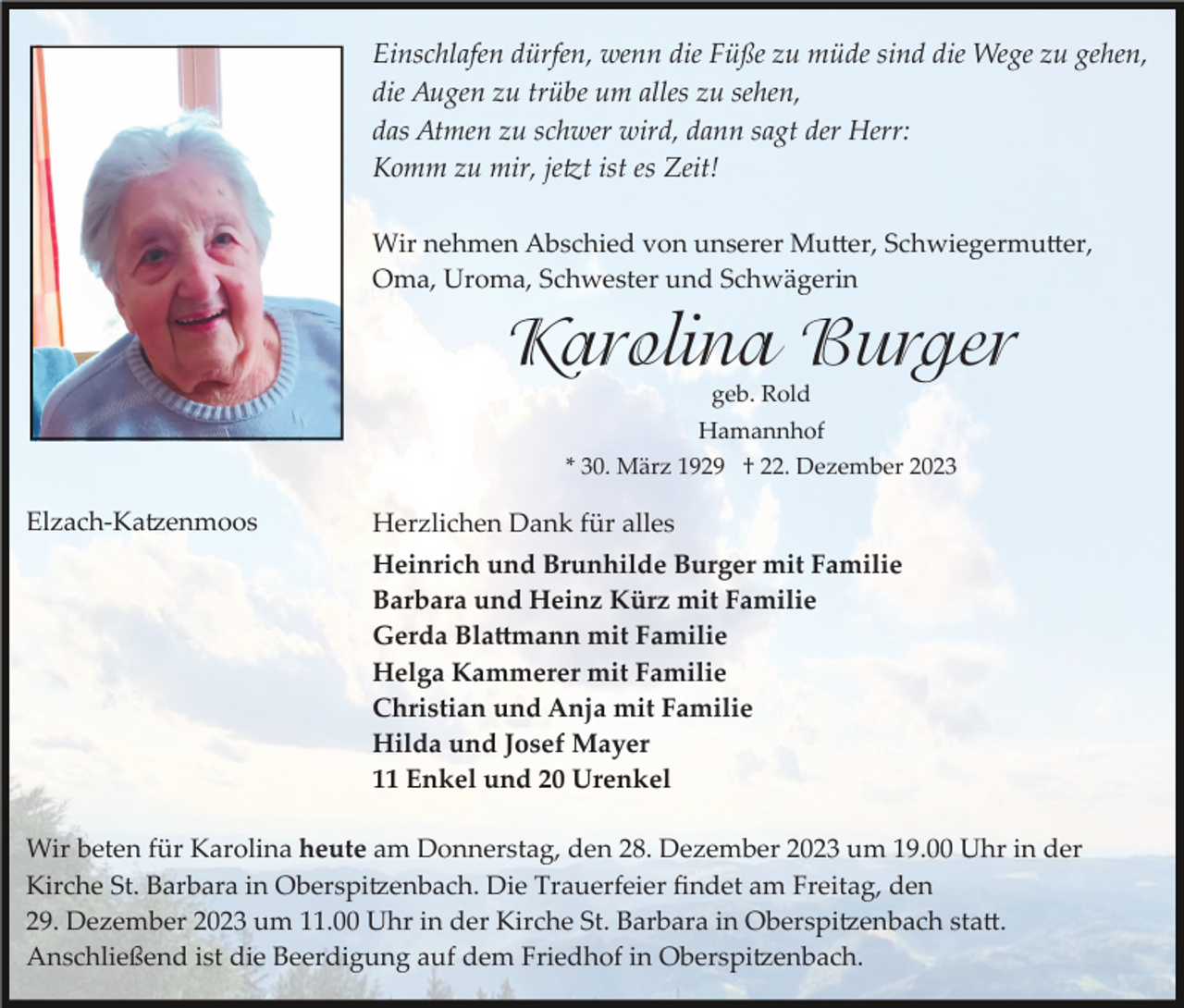 <p>Einschlafen dürfen, wenn die Füße zu müde sind die Wege zu gehen,<br />die Augen zu trübe um alles zu sehen,<br />das Atmen zu schwer wird, dann sagt der Herr:<br />Komm zu mir, jetzt ist es Zeit!<br />Wir nehmen Abschied von unserer Mutter, Schwiegermutter,<br />Oma, Uroma, Schwester und Schwägerin</p><p>Karolina Burger<br />geb. Rold<br />Hamannhof<br />* 30. März 1929 † 22. Dezember 2023</p><p>Elzach­Katzenmoos</p><p>Herzlichen Dank für alles<br />Heinrich und Brunhilde Burger mit Familie<br />Barbara und Heinz Kürz mit Familie<br />Gerda Blattmann mit Familie<br />Helga Kammerer mit Familie<br />Christian und Anja mit Familie<br />Hilda und Josef Mayer<br />11 Enkel und 20 Urenkel</p><p>Wir beten für Karolina heute am Donnerstag, den 28. Dezember 2023 um 19.00 Uhr in der<br />Kirche St. Barbara in Oberspitzenbach. Die Trauerfeier ﬁndet am Freitag, den<br />29. Dezember 2023 um 11.00 Uhr in der Kirche St. Barbara in Oberspitzenbach statt.<br />Anschließend ist die Beerdigung auf dem Friedhof in Oberspitzenbach.</p>