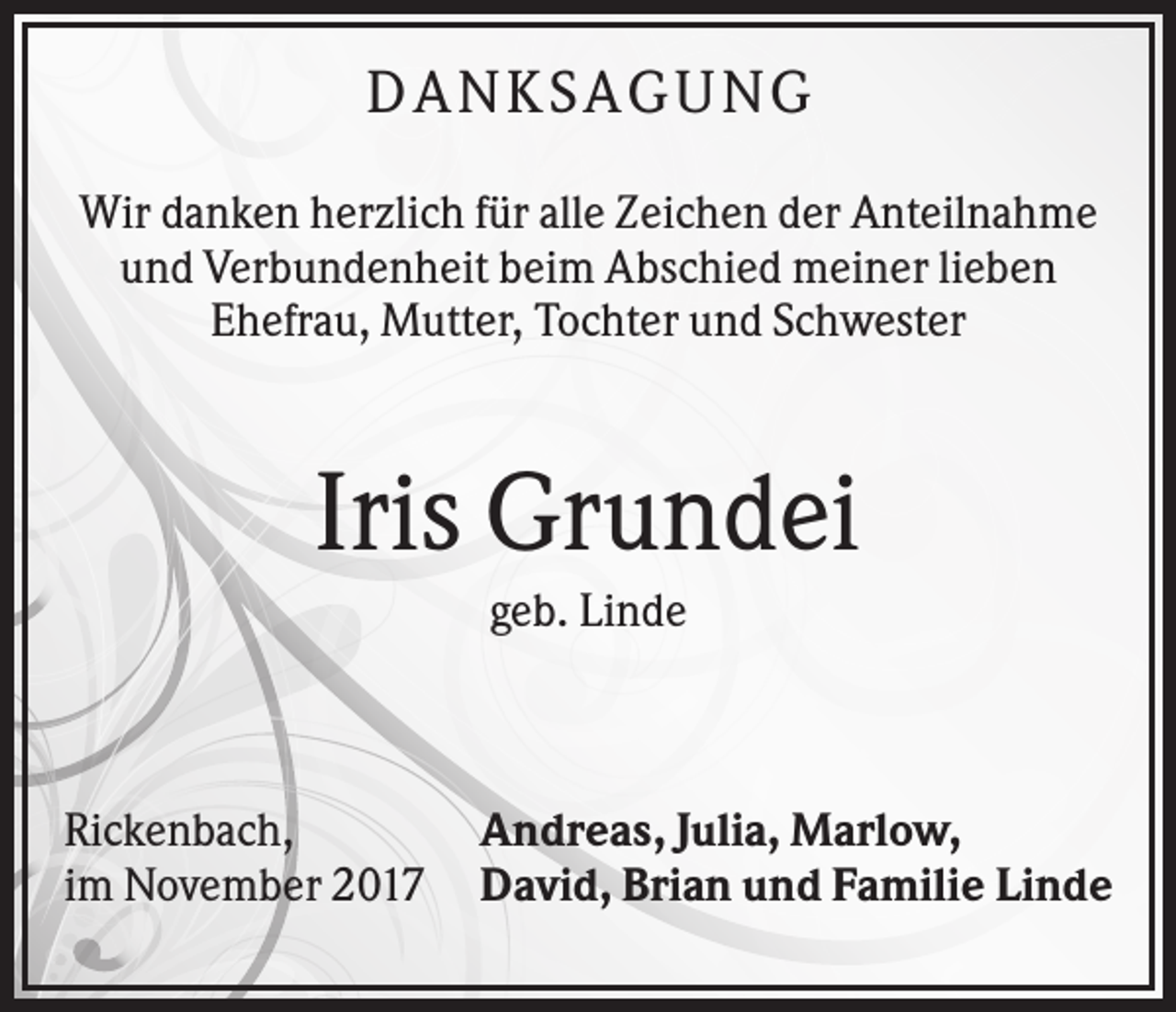 <p>D AN KS AG UN G<br />Wir danken herzlich für alle Zeichen der Anteilnahme<br />und Verbundenheit beim Abschied meiner lieben<br />Ehefrau, Mutter, Tochter und Schwester</p><p>Iris Grundei<br />geb. Linde</p><p>Rickenbach,<br />im November 2017</p><p>Andreas, Julia, Marlow,<br />David, Brian und Familie Linde</p>