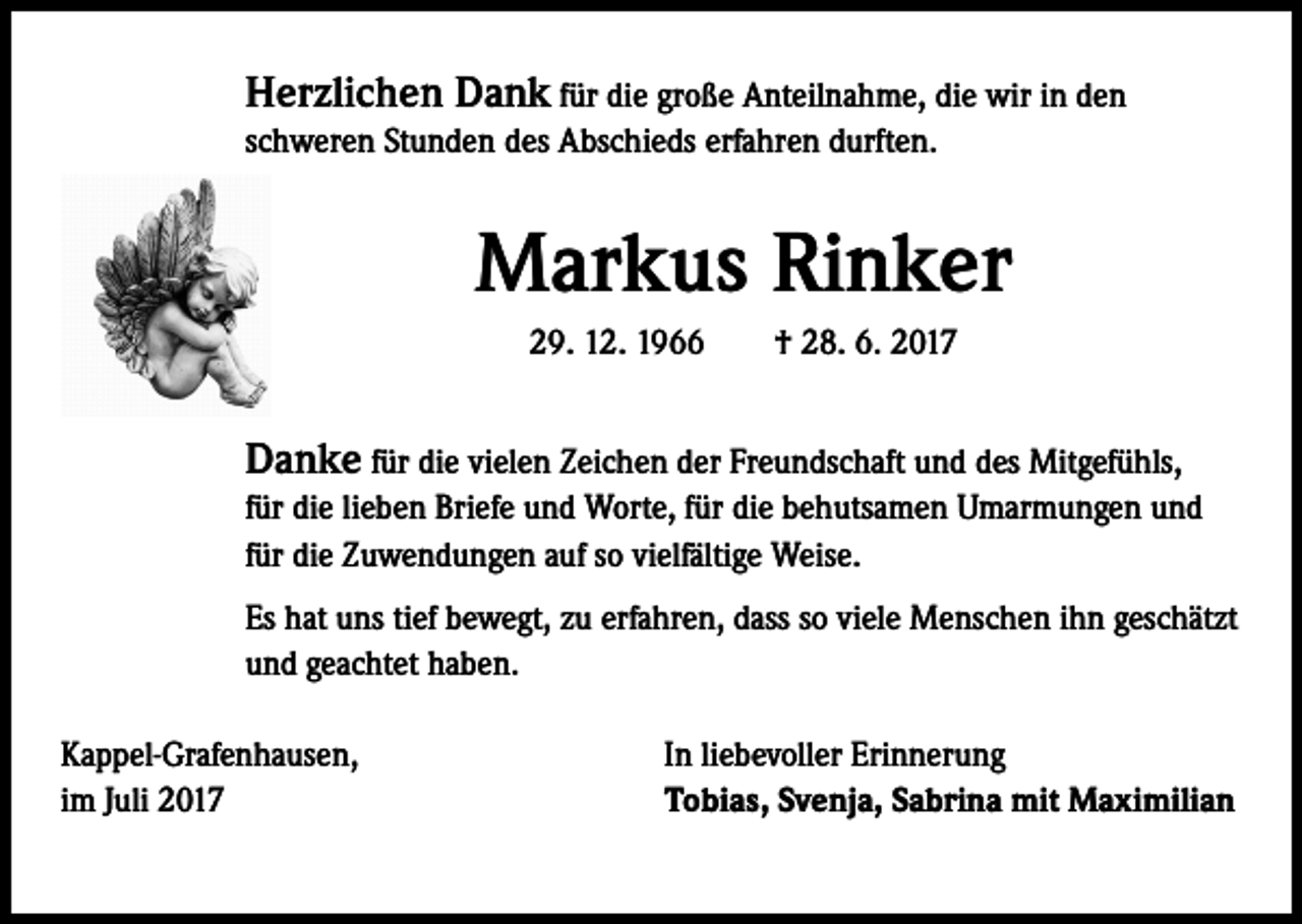<p>Herzlichen Dank für die große Anteilnahme, die wir in den<br />schweren Stunden des Abschieds erfahren durften.</p><p>Markus Rinker<br />29. 12. 1966 † 28. 6. 2017</p><p>Danke für die vielen Zeichen der Freundschaft und des Mitgefühls,<br />für die lieben Briefe und Worte, für die behutsamen Umarmungen und<br />für die Zuwendungen auf so vielfältige Weise.<br />Es hat uns tief bewegt, zu erfahren, dass so viele Menschen ihn geschätzt<br />und geachtet haben.<br />Kappel-Grafenhausen,<br />im Juli 2017</p><p>In liebevoller Erinnerung<br />Tobias, Svenja, Sabrina mit Maximilian</p>
