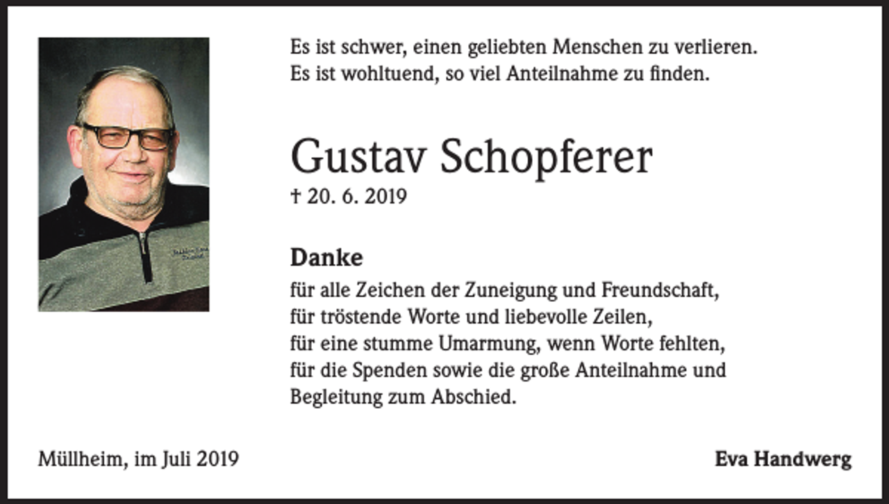 <p>Es ist schwer, einen geliebten Menschen zu verlieren.<br />Es ist wohltuend, so viel Anteilnahme zu finden.</p><p>Gustav Schopferer<br />† 20. 6. 2019</p><p>Danke<br />für alle Zeichen der Zuneigung und Freundschaft,<br />für tröstende Worte und liebevolle Zeilen,<br />für eine stumme Umarmung, wenn Worte fehlten,<br />für die Spenden sowie die große Anteilnahme und<br />Begleitung zum Abschied.<br />Müllheim, im Juli 2019</p><p>Eva Handwerg</p>