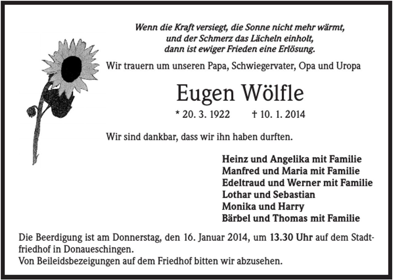 <p>Wenn die Kraft versiegt, die Sonne nicht mehr wärmt,<br />und der Schmerz das Lächeln einholt,<br />dann ist ewiger Frieden eine Erlösung.</p><p>Wir trauern um unseren Papa, Schwiegervater, Opa und Uropa</p><p>Eugen Wölfle<br />* 20. 3. 1922</p><p>† 10. 1. 2014</p><p>Wir sind dankbar, dass wir ihn haben durften.<br />Heinz und Angelika mit Familie<br />Manfred und Maria mit Familie<br />Edeltraud und Werner mit Familie<br />Lothar und Sebastian<br />Monika und Harry<br />Bärbel und Thomas mit Familie<br />Die Beerdigung ist am Donnerstag, den 16. Januar 2014, um 13.30 Uhr auf dem Stadtfriedhof in Donaueschingen.<br />Von Beileidsbezeigungen auf dem Friedhof bitten wir abzusehen.</p>