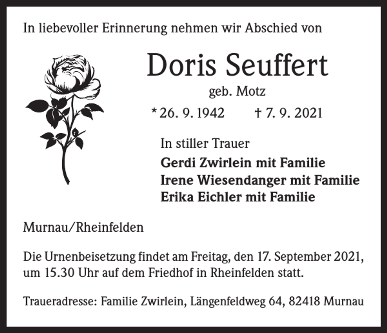 <p>In liebevoller Erinnerung nehmen wir Abschied von</p><p>Doris Seuffert<br />geb. Motz<br />* 26. 9. 1942 † 7. 9. 2021</p><p>In stiller Trauer<br />Gerdi Zwirlein mit Familie<br />Irene Wiesendanger mit Familie<br />Erika Eichler mit Familie<br />Murnau/Rheinfelden<br />Die Urnenbeisetzung findet am Freitag, den 17. September 2021,<br />um 15.30 Uhr auf dem Friedhof in Rheinfelden statt.<br />Traueradresse: Familie Zwirlein, Längenfeldweg 64, 82418 Murnau</p>