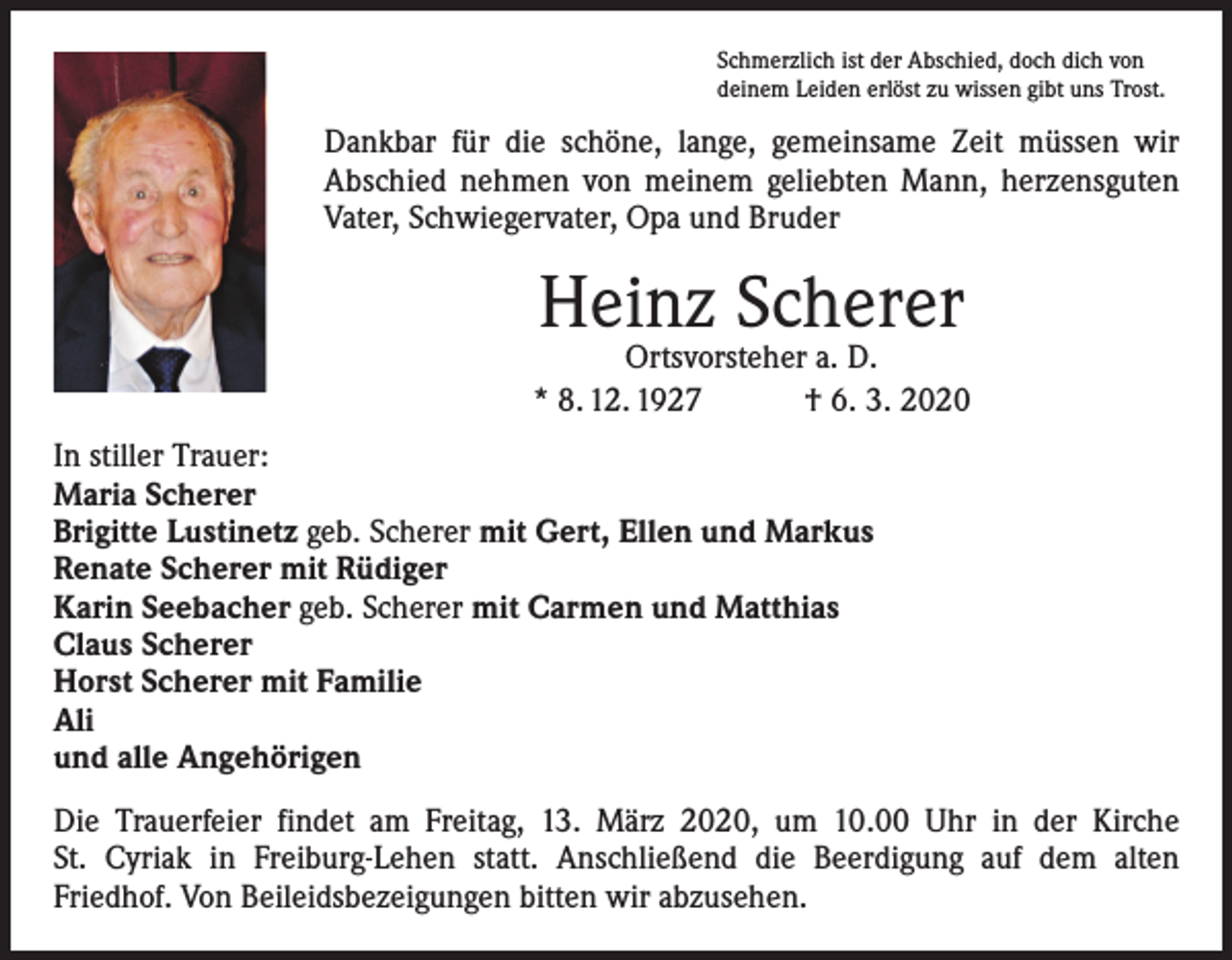 <p>Schmerzlich ist der Abschied, doch dich von<br />deinem Leiden erlöst zu wissen gibt uns Trost.</p><p>Dankbar für die schöne, lange, gemeinsame Zeit müssen wir<br />­A bschied nehmen von meinem geliebten Mann, herzensguten<br />Vater, Schwiegervater, Opa und Bruder</p><p>Heinz Scherer</p><p>Ortsvorsteher a. D.<br />* 8. 12. 1927 † 6. 3. 2020<br />In stiller Trauer:<br />Maria Scherer<br />Brigitte Lustinetz geb. Scherer mit Gert, Ellen und Markus<br />Renate Scherer mit Rüdiger<br />Karin Seebacher geb. Scherer mit Carmen und Matthias<br />Claus Scherer<br />Horst Scherer mit Familie<br />Ali<br />und alle Angehörigen<br />Die Trauerfeier findet am Freitag, 13. März 2020, um 10.00 Uhr in der Kirche<br />St. Cyriak in Freiburg-Lehen statt. Anschließend die Beerdigung auf dem alten<br />­Friedhof. Von Beileidsbezeigungen bitten wir abzusehen.</p>