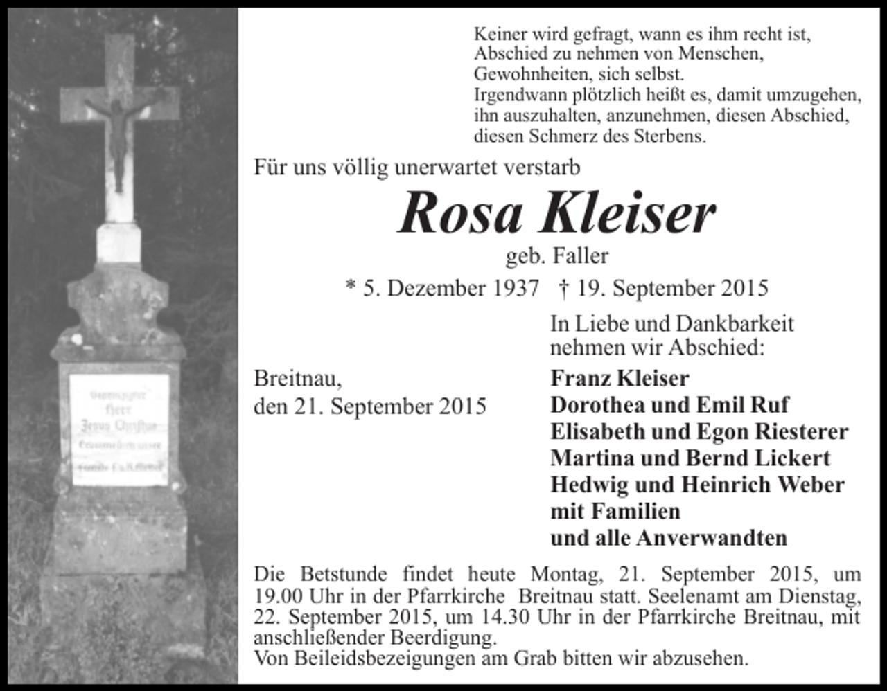 <p>Keiner wird gefragt, wann es ihm recht ist,<br />Abschied zu nehmen von Menschen,<br />Gewohnheiten, sich selbst.<br />Irgendwann plötzlich heißt es, damit umzugehen,<br />ihn auszuhalten, anzunehmen, diesen Abschied,<br />diesen Schmerz des Sterbens.</p><p>Für uns völlig unerwartet verstarb</p><p>Rosa Kleiser</p><p>geb. Faller<br />* 5. Dezember 1937 † 19. September 2015<br />In Liebe und Dankbarkeit<br />nehmen wir Abschied:<br />Franz Kleiser<br />Breitnau,<br />Dorothea und Emil Ruf<br />den 21. September 2015<br />Elisabeth und Egon Riesterer<br />Martina und Bernd Lickert<br />Hedwig und Heinrich Weber<br />mit Familien<br />und alle Anverwandten<br />Die Betstunde findet heute Montag, 21. September 2015, um<br />19.00 Uhr in der Pfarrkirche Breitnau statt. Seelenamt am Dienstag,<br />22. September 2015, um 14.30 Uhr in der Pfarrkirche Breitnau, mit<br />anschließender Beerdigung.<br />Von Beileidsbezeigungen am Grab bitten wir abzusehen.</p>