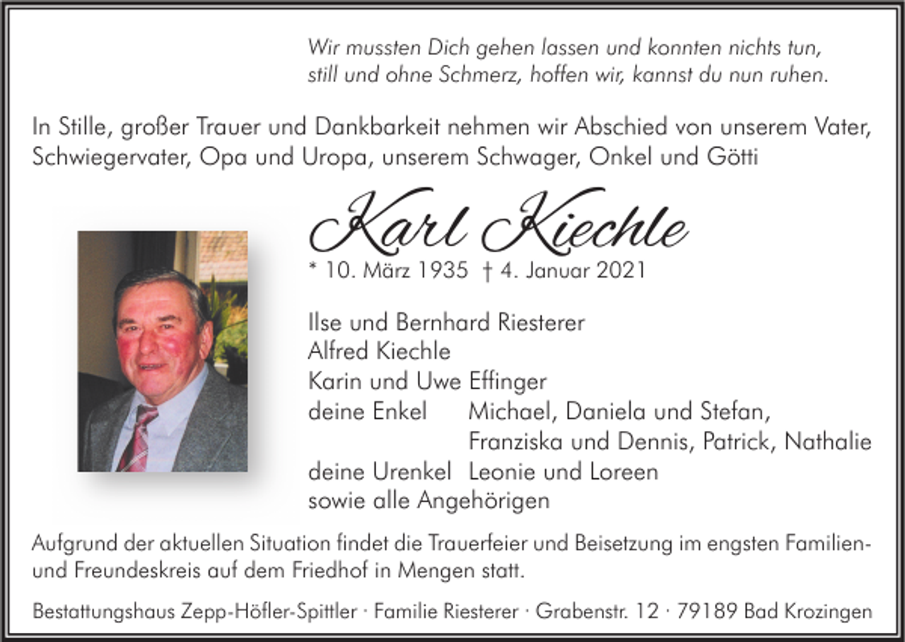 <p>Wir mussten Dich gehen lassen und konnten nichts tun,<br />still und ohne Schmerz, hoffen wir, kannst du nun ruhen.</p><p>In Stille, großer Trauer und Dankbarkeit nehmen wir Abschied von unserem Vater,<br />Schwiegervater, Opa und Uropa, unserem Schwager, Onkel und Götti</p><p>Karl Kiechle<br />* 10. März 1935 † 4. Januar 2021</p><p>Ilse und Bernhard Riesterer<br />Alfred Kiechle<br />Karin und Uwe Effinger<br />deine Enkel<br />Michael, Daniela und Stefan,<br />Franziska und Dennis, Patrick, Nathalie<br />deine Urenkel Leonie und Loreen<br />sowie alle Angehörigen<br />Aufgrund der aktuellen Situation findet die Trauerfeier und Beisetzung im engsten Familienund Freundeskreis auf dem Friedhof in Mengen statt.<br />Bestattungshaus Zepp-Höfler-Spittler · Familie Riesterer · Grabenstr. 12 · 79189 Bad Krozingen</p>