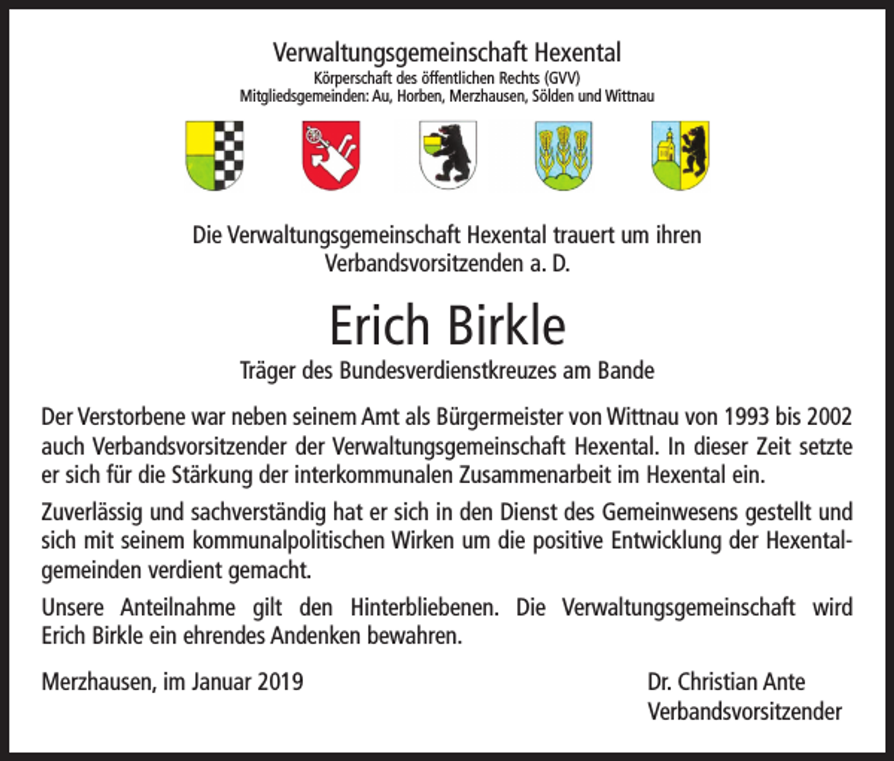 <p>Verwaltungsgemeinschaft Hexental<br />Körperschaft des öffentlichen Rechts (GVV)<br />Mitgliedsgemeinden: Au, Horben, Merzhausen, Sölden und Wittnau</p><p>Die Verwaltungsgemeinschaft Hexental trauert um ihren<br />Verbandsvorsitzenden a. D.</p><p>Erich Birkle</p><p>Träger des Bundesverdienstkreuzes am Bande<br />Der Verstorbene war neben seinem Amt als Bürgermeister von Wittnau von 1993 bis 2002<br />auch Verbandsvorsitzender der Verwaltungsgemeinschaft Hexental. In dieser Zeit setzte<br />er sich für die Stärkung der interkommunalen Zusammenarbeit im Hexental ein.<br />Zuverlässig und sachverständig hat er sich in den Dienst des Gemeinwesens gestellt und<br />sich mit seinem kommunalpolitischen Wirken um die positive Entwicklung der Hexental­<br />gemeinden verdient gemacht.<br />Unsere Anteilnahme gilt den Hinterbliebenen. Die Verwaltungsgemeinschaft wird<br />Erich Birkle ein ehrendes Andenken bewahren.<br />Merzhausen, im Januar 2019 Dr. Christian Ante<br />Verbandsvorsitzender</p>