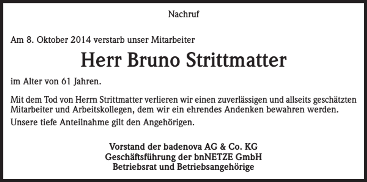 <p>Nachruf<br />Am 8. Oktober 2014 verstarb unser Mitarbeiter</p><p>Herr Bruno Strittmatter<br />im Alter von 61 Jahren.<br />Mit dem Tod von Herrn Strittmatter verlieren wir einen zuverlässigen und allseits geschätzten<br />Mitarbeiter und Arbeitskollegen, dem wir ein ehrendes Andenken bewahren werden.<br />Unsere tiefe Anteilnahme gilt den Angehörigen.<br />Vorstand der badenova AG &amp; Co. KG<br />Geschäftsführung der bnNETZE GmbH<br />Betriebsrat und Betriebsangehörige</p>