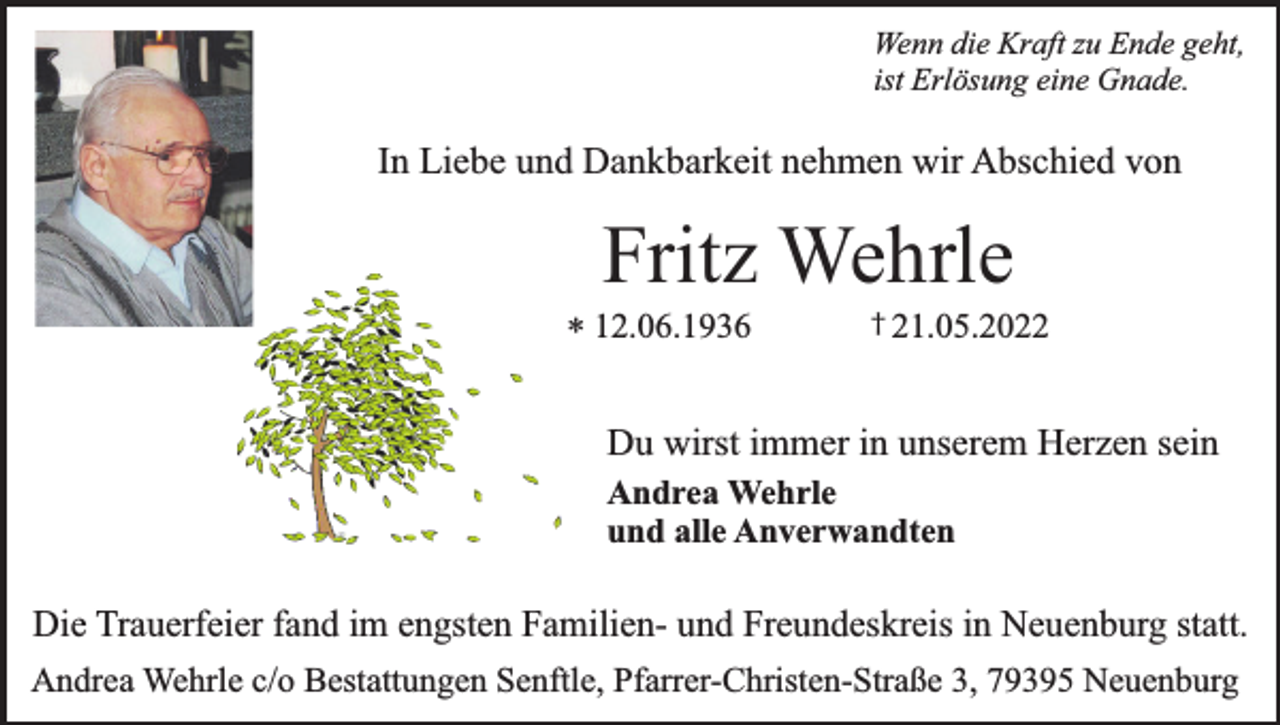 <p>Wenn die Kraft zu Ende geht,<br />ist Erlösung eine Gnade.</p><p>In Liebe und Dankbarkeit nehmen wir Abschied von</p><p>Fritz Wehrle</p><p>* 12.06.1936</p><p>† 21.05.2022</p><p>Du wirst immer in unserem Herzen sein<br />Andrea Wehrle<br />und alle Anverwandten</p><p>Die Trauerfeier fand im engsten Familien- und Freundeskreis in Neuenburg statt.<br />Andrea Wehrle c/o Bestattungen Senftle, Pfarrer-Christen-Straße 3, 79395 Neuenburg</p>