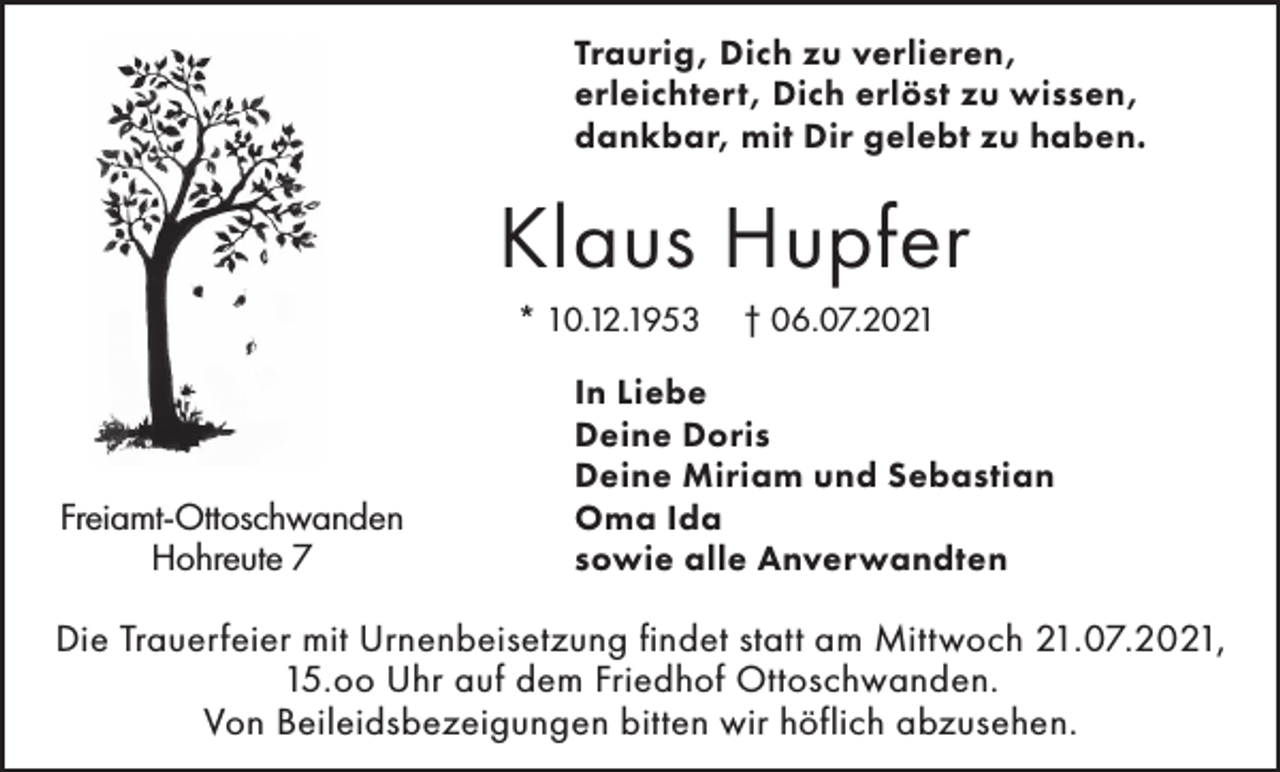 <p>Traurig, Dich zu verlieren,<br />erleichtert, Dich erlöst zu wissen,<br />dankbar, mit Dir gelebt zu haben.</p><p>Klaus Hupfer<br />* 10.12.1953</p><p>Freiamt-Ottoschwanden<br />Hohreute 7</p><p>† 06.07.2021</p><p>In Liebe<br />Deine Doris<br />Deine Miriam und Sebastian<br />Oma Ida<br />sowie alle Anverwandten</p><p>Die Trauerfeier mit Urnenbeisetzung findet statt am Mittwoch 21.07.2021,<br />15.oo Uhr auf dem Friedhof Ottoschwanden.<br />Von Beileidsbezeigungen bitten wir höflich abzusehen.</p>