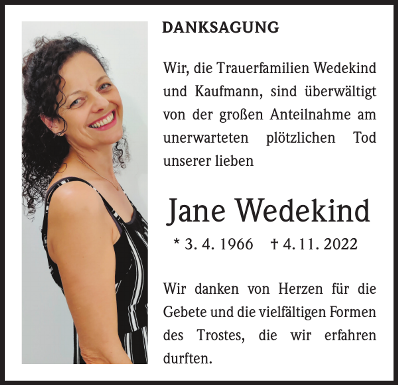 <p>DANKSAGUNG<br />Wir, die Trauerfamilien Wedekind<br />und Kaufmann, sind überwältigt<br />von der großen Anteilnahme am<br />unerwarteten plötzlichen Tod<br />­<br />unserer lieben</p><p>Jane Wedekind<br />* 3. 4. 1966 † 4. 11. 2022<br />Wir danken von Herzen für die<br />­Gebete und die viel­fältigen ­Formen<br />des Trostes, die wir erfahren<br />­durften.</p>