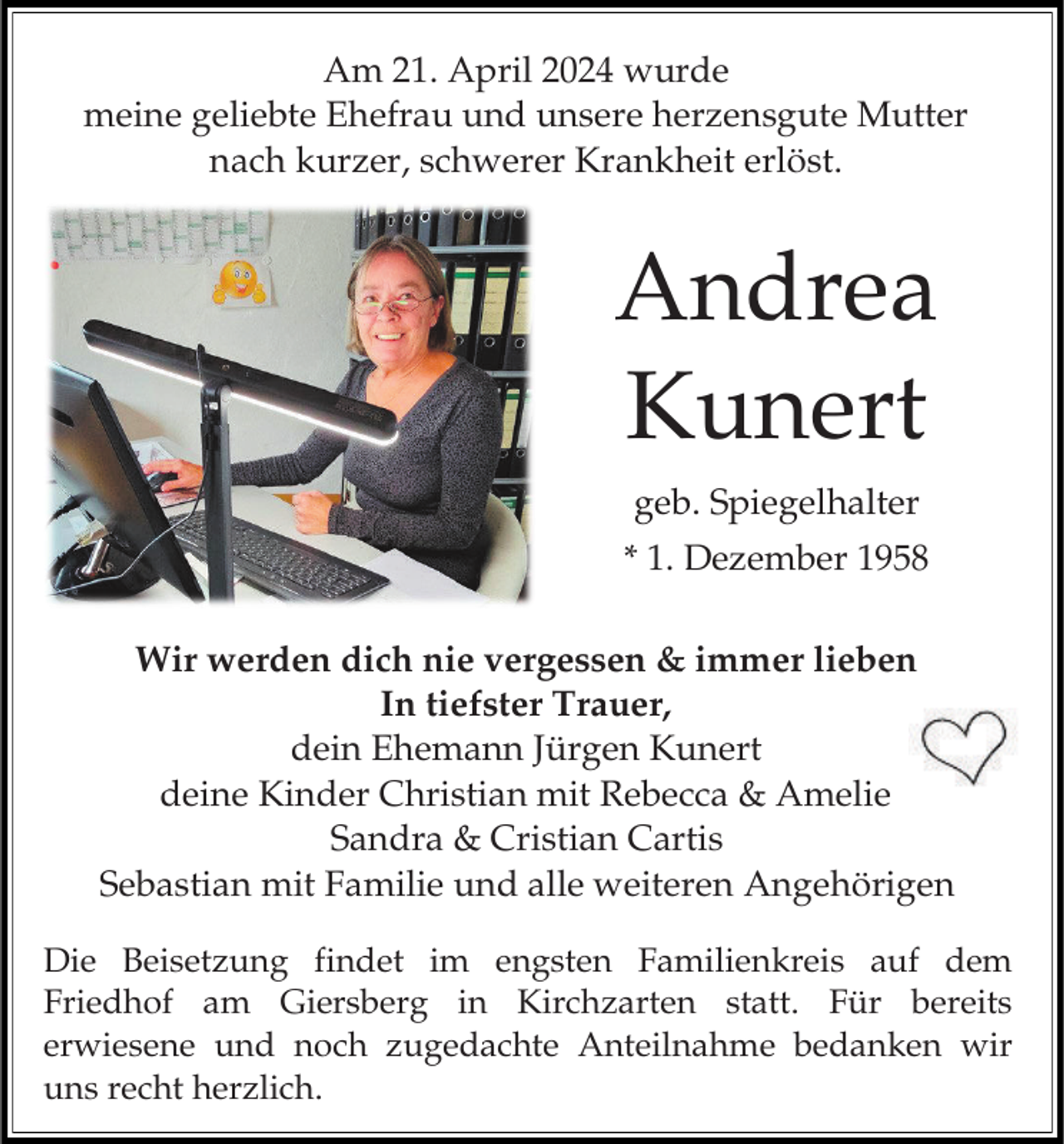 <p>Am 21. April 2024 wurde<br />meine geliebte Ehefrau und unsere herzensgute Mutter<br />nach kurzer, schwerer Krankheit erlöst.</p><p>Andrea<br />Kunert<br />geb. Spiegelhalter<br />* 1. Dezember 1958<br />Wir werden dich nie vergessen &amp; immer lieben<br />In tiefster Trauer,<br />dein Ehemann Jürgen Kunert<br />deine Kinder Christian mit Rebecca &amp; Amelie<br />Sandra &amp; Cristian Cartis<br />Sebastian mit Familie und alle weiteren Angehörigen<br />Die Beisetzung findet im engsten Familienkreis auf dem<br />Friedhof am Giersberg in Kirchzarten statt. Für bereits<br />erwiesene und noch zugedachte Anteilnahme bedanken wir<br />uns recht herzlich.</p>