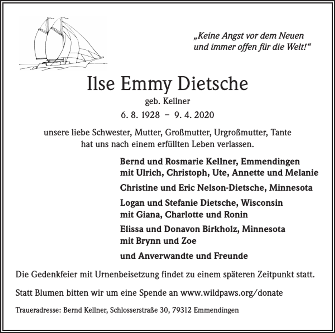 <p>„Keine Angst vor dem Neuen<br />und immer offen für die Welt!“</p><p>Ilse Emmy Dietsche<br />geb. Kellner<br />6. 8. 1928 – 9. 4. 2020</p><p>unsere liebe Schwester, Mutter, Großmutter, Urgroßmutter, Tante<br />hat uns nach einem erfüllten Leben verlassen.<br />Bernd und Rosmarie Kellner, Emmendingen<br />mit Ulrich, Christoph, Ute, Annette und Melanie<br />Christine und Eric Nelson-Dietsche, Minnesota<br />Logan und Stefanie Dietsche, Wisconsin<br />mit Giana, Charlotte und Ronin<br />Elissa und Donavon Birkholz, Minnesota<br />mit Brynn und Zoe<br />und Anverwandte und Freunde<br />Die Gedenkfeier mit Urnenbeisetzung findet zu einem späteren Zeitpunkt statt.<br />Statt Blumen bitten wir um eine Spende an www.wildpaws.org/donate<br />Traueradresse: Bernd Kellner, Schlosserstraße 30, 79312 Emmendingen</p>