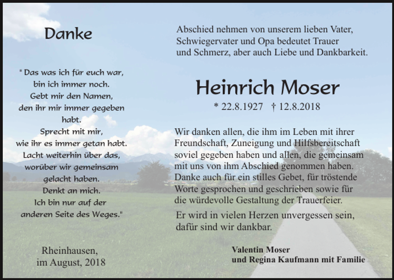 <p>Danke<br />" Das was ich für euch war,<br />bin ich immer noch.<br />Gebt mir den Namen,<br />den ihr mir immer gegeben<br />habt.<br />Sprecht mit mir,<br />wie ihr es immer getan habt.<br />Lacht weiterhin über das,<br />worüber wir gemeinsam<br />gelacht haben.<br />Denkt an mich.<br />Ich bin nur auf der<br />anderen Seite des Weges."</p><p>Rheinhausen,<br />im August, 2018</p><p>Abschied nehmen von unserem lieben Vater,<br />Schwiegervater und Opa bedeutet Trauer<br />und Schmerz, aber auch Liebe und Dankbarkeit.</p><p>Heinrich Moser<br />* 22.8.1927 † 12.8.2018<br />Wir danken allen, die ihm im Leben mit ihrer<br />Freundschaft, Zuneigung und Hilfsbereitschaft<br />soviel gegeben haben und allen, die gemeinsam<br />mit uns von ihm Abschied genommen haben.<br />Danke auch für ein stilles Gebet, für tröstende<br />Worte gesprochen und geschrieben sowie für<br />die würdevolle Gestaltung der Trauerfeier.</p><p>Er wird in vielen Herzen unvergessen sein,<br />dafür sind wir dankbar.<br />Valentin Moser<br />und Regina Kaufmann mit Familie</p>