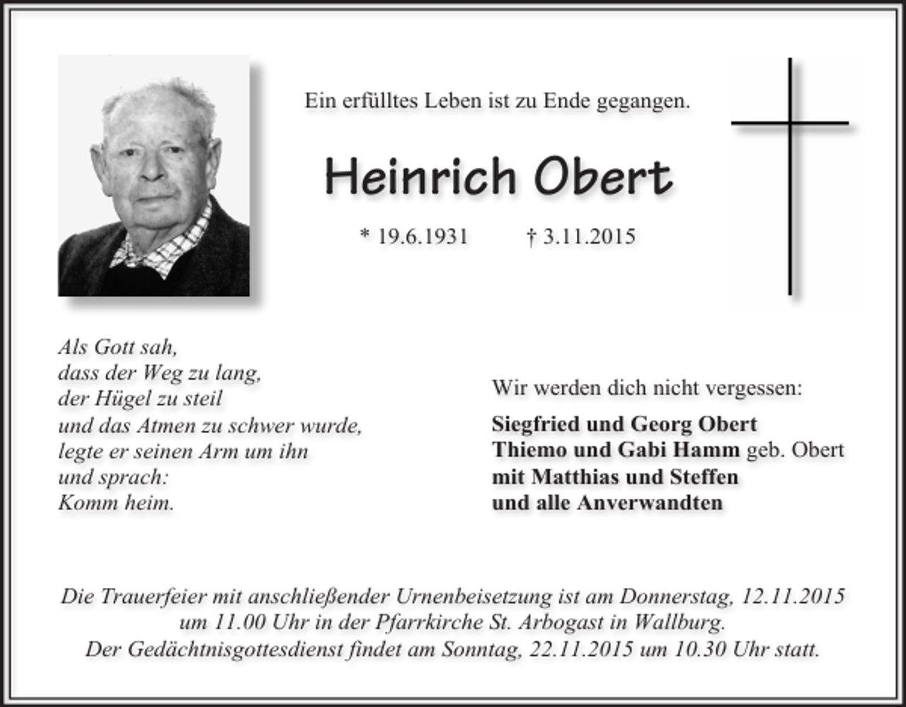 <p>Ein erfülltes Leben ist zu Ende gegangen.</p><p>Heinrich Obert<br />* 19.6.1931</p><p>Als Gott sah,<br />dass der Weg zu lang,<br />der Hügel zu steil<br />und das Atmen zu schwer wurde,<br />legte er seinen Arm um ihn<br />und sprach:<br />Komm heim.</p><p>† 3.11.2015</p><p>Wir werden dich nicht vergessen:<br />Siegfried und Georg Obert<br />Thiemo und Gabi Hamm geb. Obert<br />mit Matthias und Steffen<br />und alle Anverwandten</p><p>Die Trauerfeier mit anschließender Urnenbeisetzung ist am Donnerstag, 12.11.2015<br />um 11.00 Uhr in der Pfarrkirche St. Arbogast in Wallburg.<br />Der Gedächtnisgottesdienst findet am Sonntag, 22.11.2015 um 10.30 Uhr statt.</p>