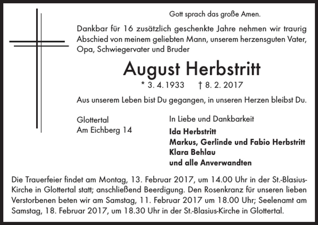 <p>Gott sprach das große Amen.</p><p>Dankbar für 16 zusätzlich geschenkte Jahre nehmen wir traurig<br />Abschied von meinem geliebten Mann, unserem herzensguten Vater,<br />Opa, Schwiegervater und Bruder</p><p>August Herbstritt<br />* 3. 4. 1933 † 8. 2. 2017</p><p>Aus unserem Leben bist Du gegangen, in unseren Herzen bleibst Du.<br />Glottertal<br />Am Eichberg 14</p><p>In Liebe und Dankbarkeit<br />Ida Herbstritt<br />Markus, Gerlinde und Fabio Herbstritt<br />Klara Behlau<br />und alle Anverwandten</p><p>Die Trauerfeier findet am Montag, 13. Februar 2017, um 14.00 Uhr in der St.-BlasiusKirche in Glottertal statt; anschließend Beerdigung. Den Rosenkranz für unseren lieben<br />Verstorbenen beten wir am Samstag, 11. Februar 2017 um 18.00 Uhr; Seelenamt am<br />Samstag, 18. Februar 2017, um 18.30 Uhr in der St.-Blasius-Kirche in Glottertal.</p>