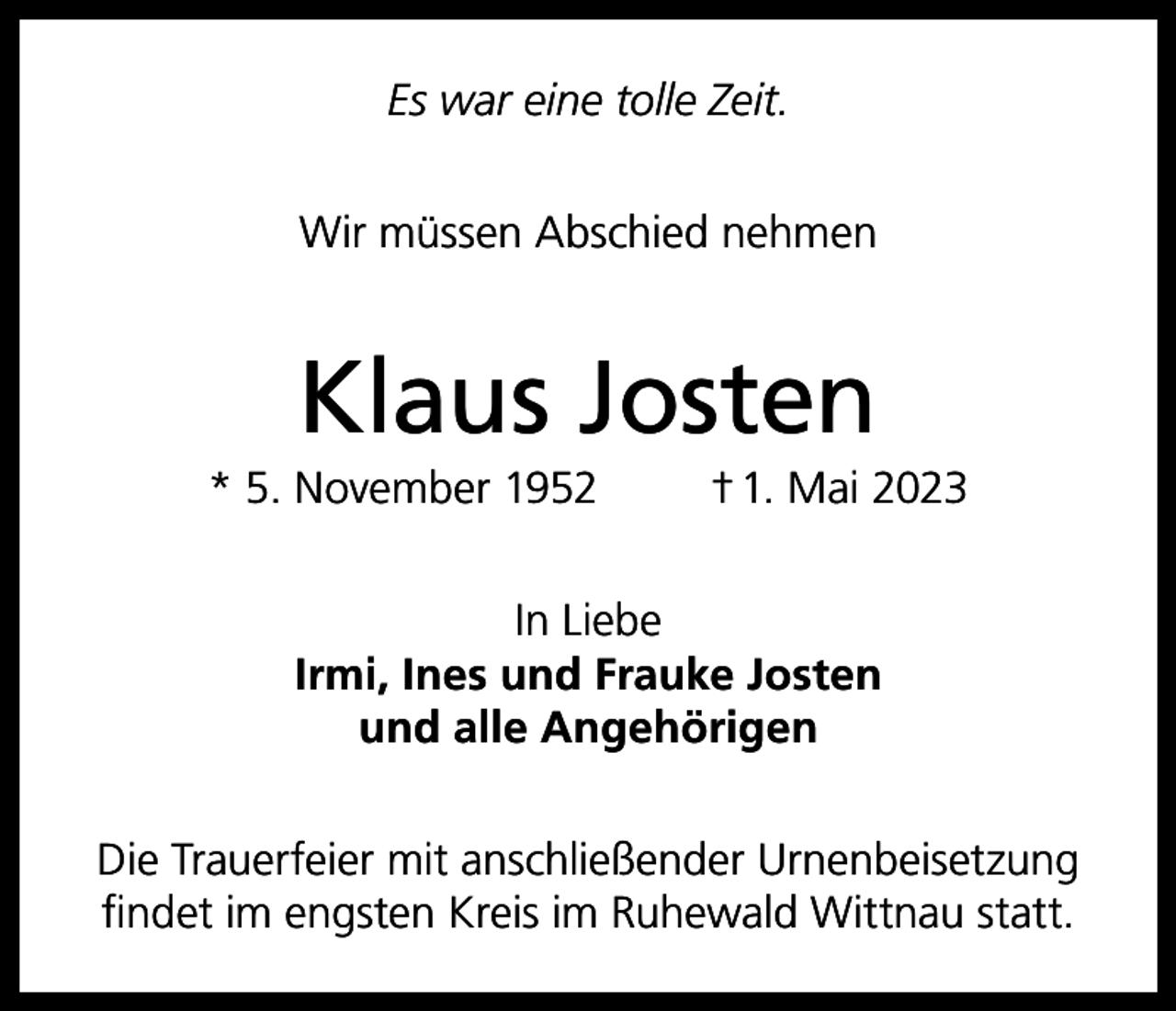 <p>Es war eine tolle Zeit.<br />Wir müssen Abschied nehmen</p><p>Klaus Josten<br />* 5. November 1952</p><p>† 1. Mai 2023</p><p>In Liebe<br />Irmi, Ines und Frauke Josten<br />und alle Angehörigen<br />Die Trauerfeier mit anschließender Urnenbeisetzung<br />findet im engsten Kreis im Ruhewald Wittnau statt.</p>