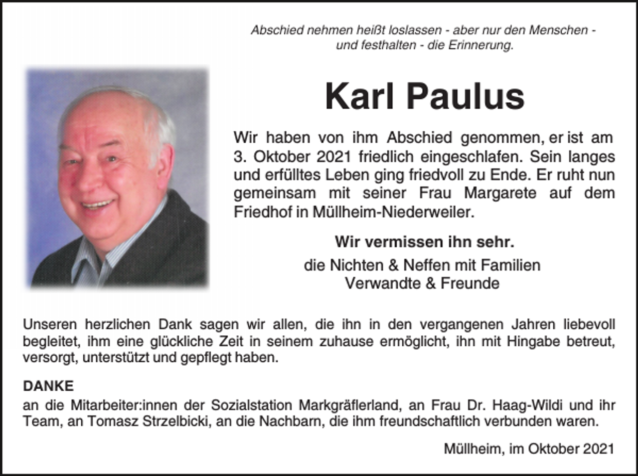 <p>Abschied nehmen heißt loslassen - aber nur den Menschen und festhalten - die Erinnerung.</p><p>Karl Paulus<br />Wir haben von ihm Abschied genommen, er ist am<br />3. Oktober 2021 friedlich eingeschlafen. Sein langes<br />und erfülltes Leben ging friedvoll zu Ende. Er ruht nun<br />gemeinsam mit seiner Frau Margarete auf dem<br />Friedhof in Müllheim-Niederweiler.<br />Wir vermissen ihn sehr.<br />die Nichten &amp; Neffen mit Familien<br />Verwandte &amp; Freunde<br />Unseren herzlichen Dank sagen wir allen, die ihn in den vergangenen Jahren liebevoll<br />begleitet, ihm eine glückliche Zeit in seinem zuhause ermöglicht, ihn mit Hingabe betreut,<br />versorgt, unterstützt und gepflegt haben.<br />DANKE<br />an die Mitarbeiter:innen der Sozialstation Markgräflerland, an Frau Dr. Haag-Wildi und ihr<br />Team, an Tomasz Strzelbicki, an die Nachbarn, die ihm freundschaftlich verbunden waren.<br />Müllheim, im Oktober 2021</p>