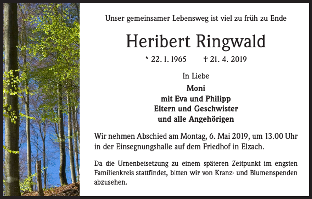 <p>Unser gemeinsamer Lebensweg ist viel zu früh zu Ende</p><p>Heribert Ringwald<br />* 22. 1. 1965 † 21. 4. 2019<br />In Liebe<br />Moni<br />mit Eva und Philipp<br />Eltern und Geschwister<br />und alle Angehörigen<br />Wir nehmen Abschied am Montag, 6. Mai 2019, um 13.00 Uhr<br />in der Einsegnungshalle auf dem Friedhof in Elzach.<br />Da die Urnenbeisetzung zu einem späteren Zeitpunkt im engsten<br />Familienkreis stattfindet, bitten wir von Kranz- und Blumenspenden<br />abzusehen.</p>