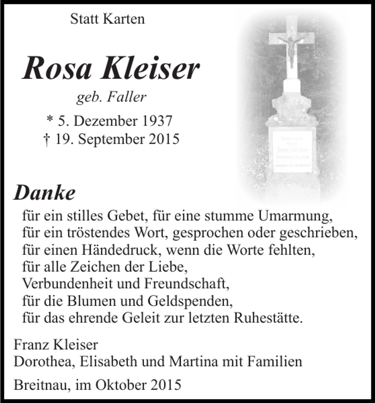 <p>Statt Karten</p><p>Rosa Kleiser<br />geb. Faller<br />* 5. Dezember 1937<br />† 19. September 2015</p><p>Danke<br />für ein stilles Gebet, für eine stumme Umarmung,<br />für ein tröstendes Wort, gesprochen oder geschrieben,<br />für einen Händedruck, wenn die Worte fehlten,<br />für alle Zeichen der Liebe,<br />Verbundenheit und Freundschaft,<br />für die Blumen und Geldspenden,<br />für das ehrende Geleit zur letzten Ruhestätte.<br />Franz Kleiser<br />Dorothea, Elisabeth und Martina mit Familien<br />Breitnau, im Oktober 2015</p>