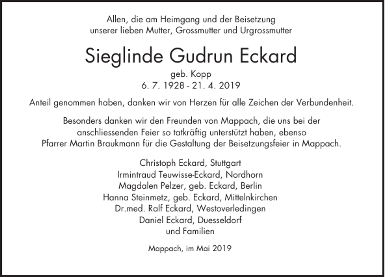 <p>Allen, die am Heimgang und der Beisetzung<br />unserer lieben Mutter, Grossmutter und Urgrossmutter</p><p>Sieglinde Gudrun Eckard<br />geb. Kopp<br />6. 7. 1928 - 21. 4. 2019<br />Anteil genommen haben, danken wir von Herzen für alle Zeichen der Verbundenheit.<br />Besonders danken wir den Freunden von Mappach, die uns bei der<br />anschliessenden Feier so tatkräftig unterstützt haben, ebenso<br />Pfarrer Martin Braukmann für die Gestaltung der Beisetzungsfeier in Mappach.<br />Christoph Eckard, Stuttgart<br />Irmintraud Teuwisse-Eckard, Nordhorn<br />Magdalen Pelzer, geb. Eckard, Berlin<br />Hanna Steinmetz, geb. Eckard, Mittelnkirchen<br />Dr.med. Ralf Eckard, Westoverledingen<br />Daniel Eckard, Duesseldorf<br />und Familien<br />Mappach, im Mai 2019</p>
