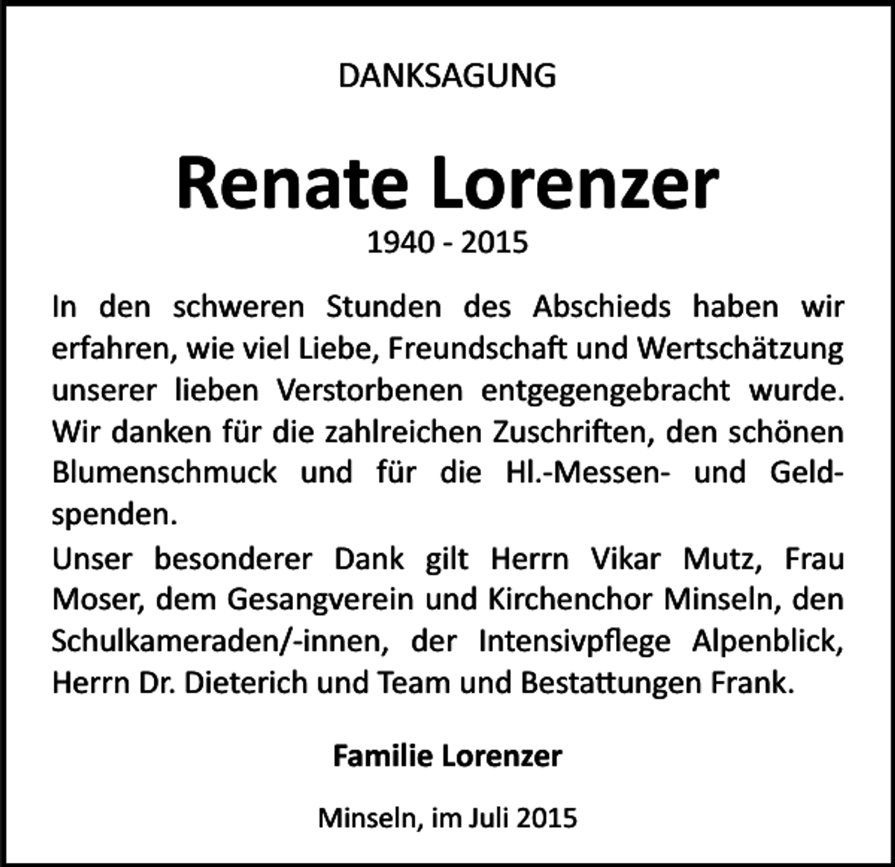 <p>DANKSAGUNG</p><p>Renate Lorenzer<br />1940 ­ 2015</p><p>In den schweren Stunden des Abschieds haben wir<br />erfahren, wie viel Liebe, Freundscha� und Wertschätzung<br />unserer lieben Verstorbenen entgegengebracht wurde.<br />Wir danken für die zahlreichen Zuschri�en, den schönen<br />Blumenschmuck und für die Hl.­Messen­ und Geld­<br />spenden.<br />Unser besonderer Dank gilt Herrn Vikar Mutz, Frau<br />Moser, dem Gesangverein und Kirchenchor Minseln, den<br />Schulkameraden/­innen, der Intensivpﬂege Alpenblick,<br />Herrn Dr. Dieterich und Team und Besta�ungen Frank.<br />Familie Lorenzer<br />Minseln, im Juli 2015</p>