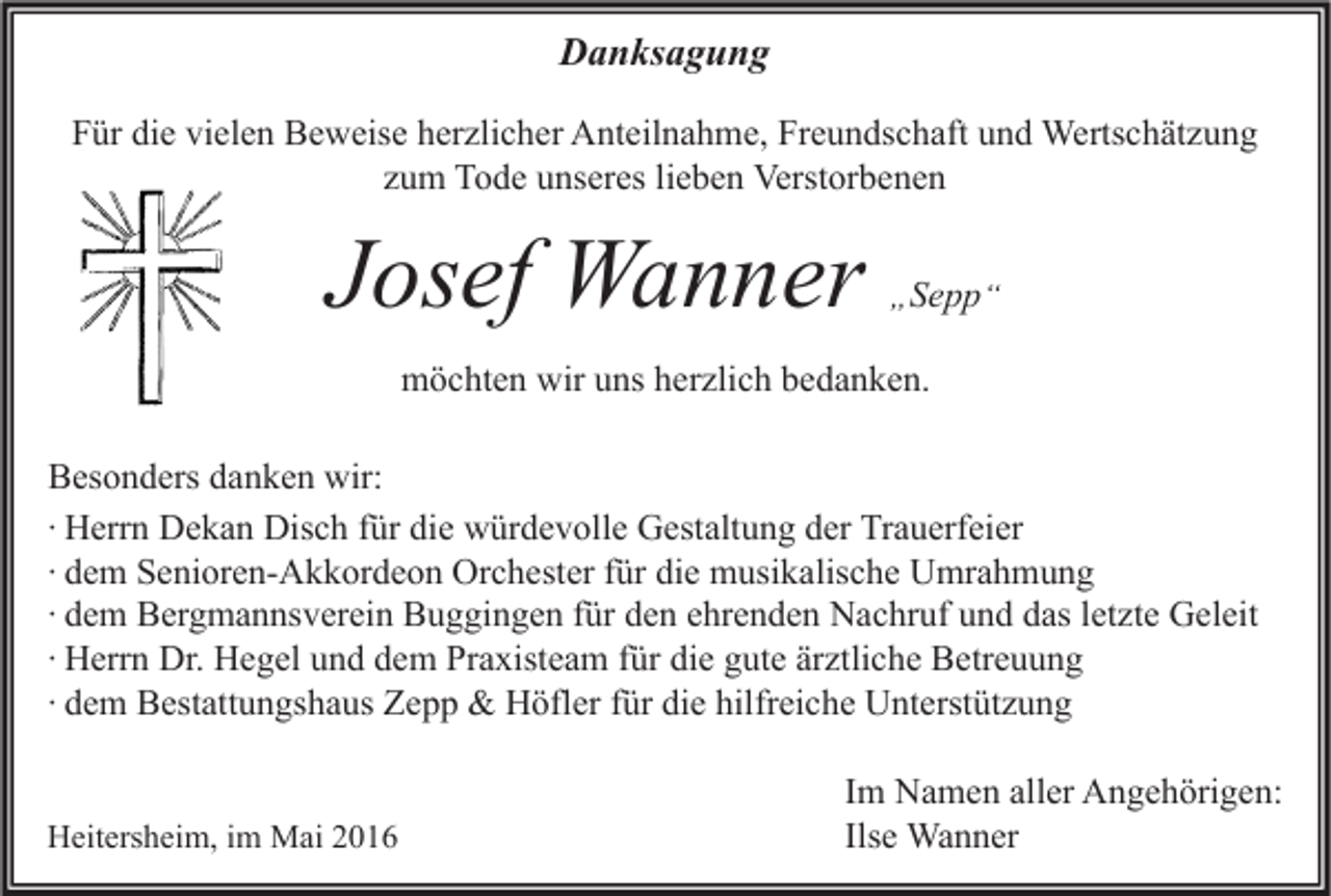 <p>Danksagung<br />Für die vielen Beweise herzlicher Anteilnahme, Freundschaft und Wertschätzung<br />zum Tode unseres lieben Verstorbenen</p><p>Josef Wanner</p><p>„ Sepp “</p><p>möchten wir uns herzlich bedanken.<br />Besonders danken wir:<br />∙ Herrn Dekan Disch für die würdevolle Gestaltung der Trauerfeier<br />∙ dem Senioren-Akkordeon Orchester für die musikalische Umrahmung<br />∙ dem Bergmannsverein Buggingen für den ehrenden Nachruf und das letzte Geleit<br />∙ Herrn Dr. Hegel und dem Praxisteam für die gute ärztliche Betreuung<br />∙ dem Bestattungshaus Zepp &amp; Höfler für die hilfreiche Unterstützung<br />Heitersheim, im Mai 2016</p><p>Im Namen aller Angehörigen:<br />Ilse Wanner</p>