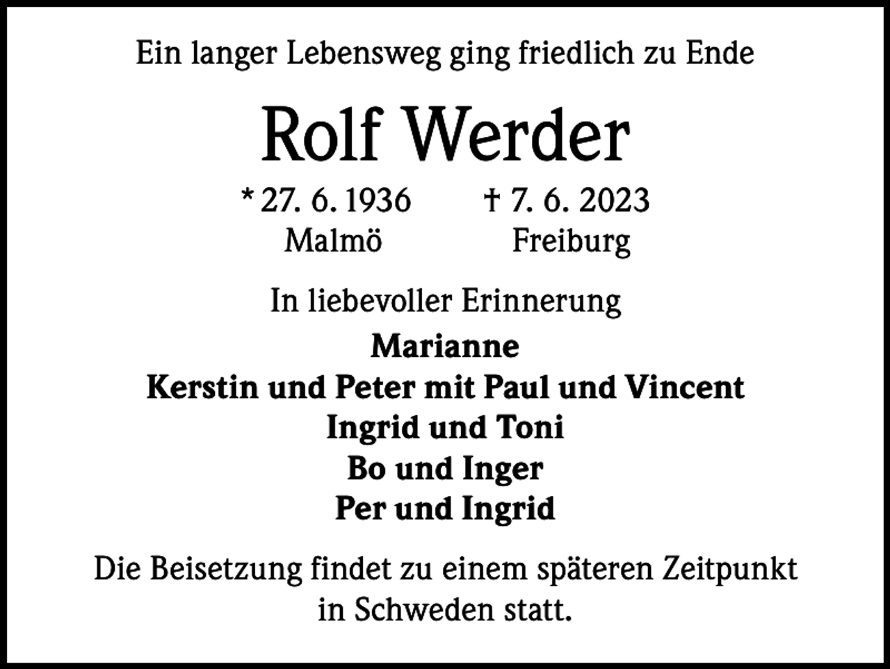 <p>Ein langer Lebensweg ging friedlich zu Ende</p><p>Rolf Werder</p><p>* 27. 6. 1936 † 7. 6. 2023<br />MalmöFreiburg<br />In liebevoller Erinnerung<br />Marianne<br />Kerstin und Peter mit Paul und Vincent<br />Ingrid und Toni<br />Bo und Inger<br />Per und Ingrid<br />Die Beisetzung findet zu einem späteren Zeitpunkt<br />in Schweden statt.</p>