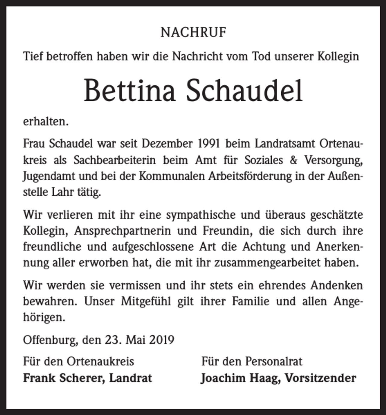 <p>NACHRUF<br />Tief betroffen haben wir die Nachricht vom Tod unserer Kollegin</p><p>Bettina Schaudel<br />erhalten.<br />Frau Schaudel war seit Dezember 1991 beim Landratsamt Ortenaukreis als Sachbearbeiterin beim Amt für Soziales &amp; Versorgung,<br />Jugendamt und bei der Kommunalen Arbeitsförderung in der Außenstelle Lahr tätig.<br />Wir verlieren mit ihr eine sympathische und überaus geschätzte<br />Kollegin, Ansprechpartnerin und Freundin, die sich durch ihre<br />freundliche und aufgeschlossene Art die Achtung und Anerkennung aller erworben hat, die mit ihr zusammengearbeitet haben.<br />Wir werden sie vermissen und ihr stets ein ehrendes Andenken<br />bewahren. Unser Mitgefühl gilt ihrer Familie und allen Angehörigen.<br />Offenburg, den 23. Mai 2019<br />Für den Ortenaukreis<br />Frank Scherer, Landrat</p><p>Für den Personalrat<br />Joachim Haag, Vorsitzender</p>