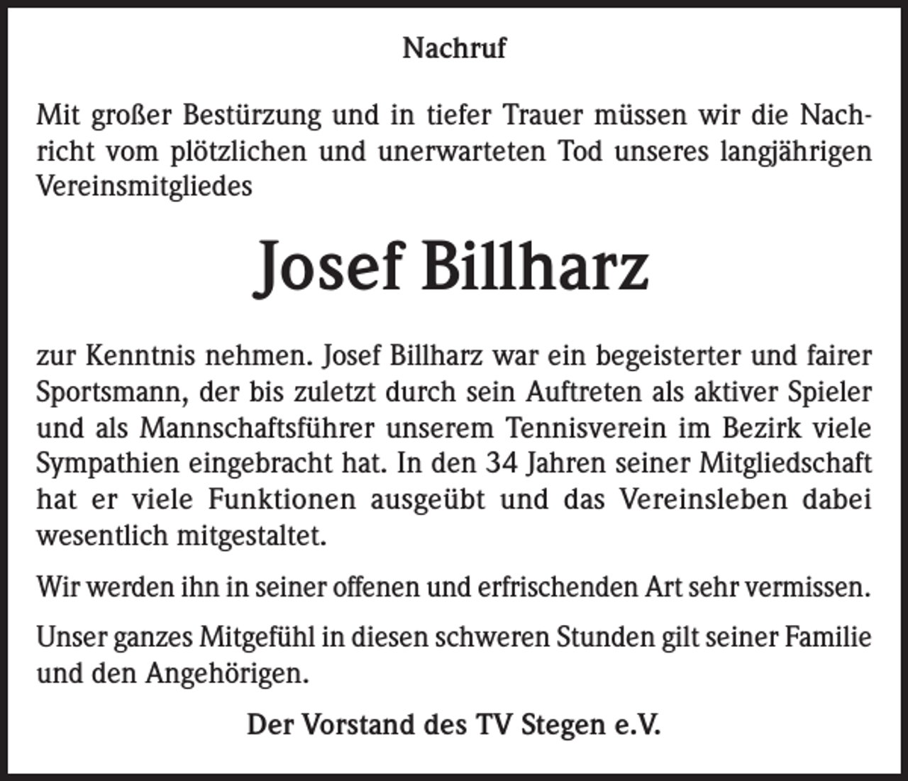 <p>Nachruf<br />Mit großer Bestürzung und in tiefer Trauer müssen wir die Nachricht vom plötzlichen und unerwarteten Tod unseres langjährigen<br />Vereinsmitgliedes</p><p>Josef Billharz<br />zur Kenntnis nehmen. Josef Billharz war ein begeisterter und fairer<br />Sportsmann, der bis zuletzt durch sein Auftreten als aktiver Spieler<br />und als Mannschafts­führer unserem Tennisverein im Bezirk viele<br />Sympathien eingebracht hat. In den 34 Jahren seiner Mitgliedschaft<br />hat er viele Funktionen ausgeübt und das Vereinsleben dabei<br />wesentlich mitgestaltet.<br />Wir werden ihn in seiner offenen und erfrischenden Art sehr vermissen.<br />Unser ganzes Mitgefühl in diesen schweren Stunden gilt seiner Familie<br />und den Angehörigen.<br />Der Vorstand des TV Stegen e.V.</p>