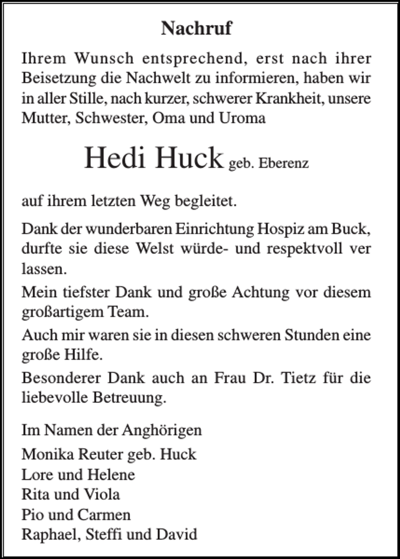 <p>Nachruf<br />Ihrem Wunsch entsprechend, erst nach ihrer<br />Beisetzung die Nachwelt zu informieren, haben wir<br />in aller Stille, nach kurzer, schwerer Krankheit, unsere<br />Mutter, Schwester, Oma und Uroma</p><p>Hedi Huck geb. Eberenz<br />auf ihrem letzten Weg begleitet.<br />Dank der wunderbaren Einrichtung Hospiz am Buck,<br />durfte sie diese Welst würde- und respektvoll ver<br />lassen.<br />Mein tiefster Dank und große Achtung vor diesem<br />großartigem Team.<br />Auch mir waren sie in diesen schweren Stunden eine<br />große Hilfe.<br />Besonderer Dank auch an Frau Dr. Tietz für die<br />liebevolle Betreuung.<br />Im Namen der Anghörigen<br />Monika Reuter geb. Huck<br />Lore und Helene<br />Rita und Viola<br />Pio und Carmen<br />Raphael, Steffi und David</p>