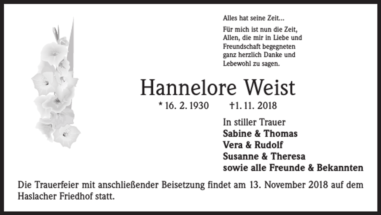 <p>Alles hat seine Zeit...<br />Für mich ist nun die Zeit,<br />Allen, die mir in Liebe und<br />Freundschaft begegneten<br />ganz herzlich Danke und<br />Lebewohl zu sagen.</p><p>Hannelore Weist<br />* 16. 2. 1930 †1. 11. 2018</p><p>In stiller Trauer<br />Sabine &amp; Thomas<br />Vera &amp; Rudolf<br />Susanne &amp; Theresa<br />sowie alle Freunde &amp; Bekannten<br />Die Trauerfeier mit anschließender Beisetzung findet am 13. November 2018 auf dem<br />Haslacher Friedhof statt.</p>