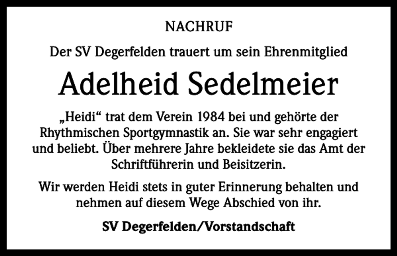 <p>NACHRUF<br />Der SV Degerfelden trauert um sein Ehrenmitglied</p><p>Adelheid Sedelmeier<br />„Heidi“ trat dem Verein 1984 bei und gehörte der<br />Rhythmischen Sportgymnastik an. Sie war sehr engagiert<br />und beliebt. Über mehrere Jahre bekleidete sie das Amt der<br />Schriftführerin und Beisitzerin.<br />Wir werden Heidi stets in guter Erinnerung behalten und<br />nehmen auf diesem Wege Abschied von ihr.<br />SV Degerfelden/Vorstandschaft</p>