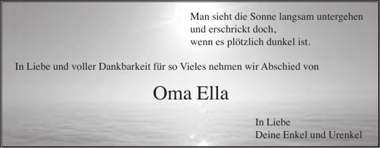 <p>Man sieht die Sonne langsam untergehen<br />und erschrickt doch,<br />wenn es plötzlich dunkel ist.<br />In Liebe und voller Dankbarkeit für so Vieles nehmen wir Abschied von</p><p>Oma Ella<br />In Liebe<br />Deine Enkel und Urenkel</p>