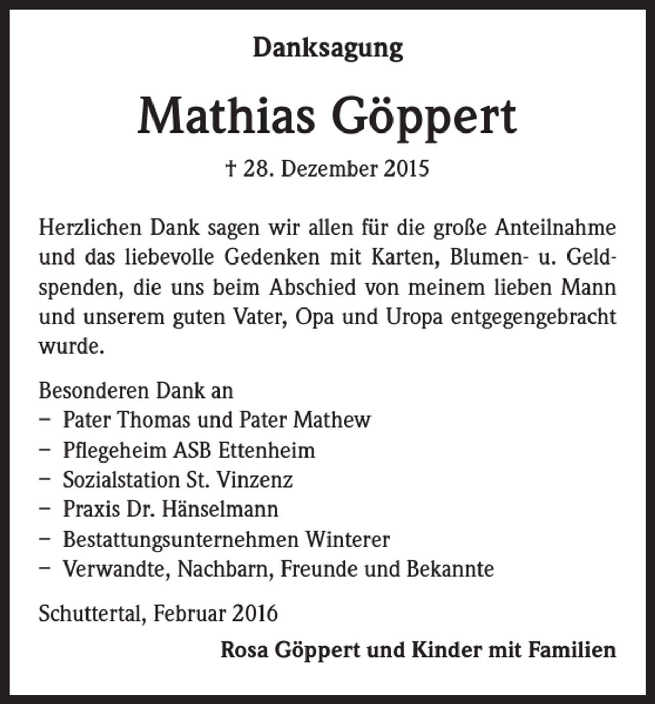 <p>Danksagung</p><p>Mathias Göppert<br />† 28. Dezember 2015<br />Herzlichen Dank sagen wir allen für die große Anteilnahme<br />und das liebevolle Gedenken mit Karten, Blumen- u. Geldspenden, die uns beim Abschied von meinem lieben Mann<br />und unserem guten Vater, Opa und Uropa entgegengebracht<br />wurde.<br />Besonderen Dank an<br />– Pater Thomas und Pater Mathew<br />– Pflegeheim ASB Ettenheim<br />– Sozialstation St. Vinzenz<br />– Praxis Dr. Hänselmann<br />– Bestattungsunternehmen Winterer<br />– Verwandte, Nachbarn, Freunde und Bekannte<br />Schuttertal, Februar 2016<br />Rosa Göppert und Kinder mit Familien</p>