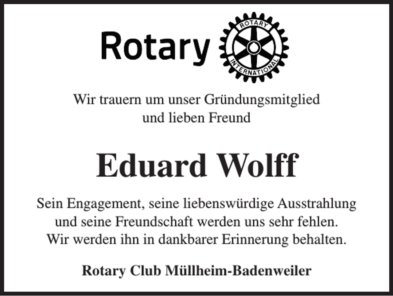 <p>Wir trauern um unser Gründungsmitglied<br />und lieben Freund</p><p>Eduard Wolff<br />Sein Engagement, seine liebenswürdige Ausstrahlung<br />und seine Freundschaft werden uns sehr fehlen.<br />Wir werden ihn in dankbarer Erinnerung behalten.<br />Rotary Club Müllheim-Badenweiler</p>