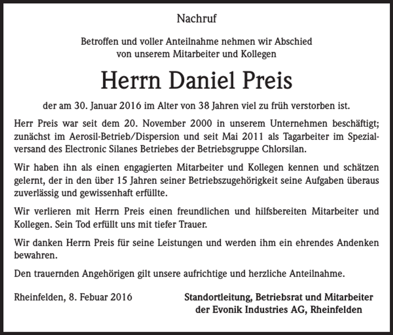 <p>Nachruf<br />Betroffen und voller Anteilnahme nehmen wir Abschied<br />von unserem Mitarbeiter und Kollegen</p><p>Herrn Daniel Preis<br />der am 30. Januar 2016 im Alter von 38 Jahren viel zu früh verstorben ist.<br />Herr Preis war seit dem 20. November 2000 in unserem Unternehmen beschäftigt;<br />­zunächst im Aerosil-Betrieb/Dispersion und seit Mai 2011 als Tagarbeiter im Spezial­<br />versand des Electronic Silanes Betriebes der Betriebsgruppe Chlorsilan.<br />Wir haben ihn als einen engagierten Mitarbeiter und Kollegen kennen und schätzen<br />­gelernt, der in den über 15 Jahren seiner Betriebszugehörigkeit seine Aufgaben überaus<br />zuverlässig und gewissenhaft erfüllte.<br />Wir verlieren mit Herrn Preis einen freundlichen und hilfsbereiten Mitarbeiter und<br />­Kollegen. Sein Tod erfüllt uns mit tiefer Trauer.<br />Wir danken Herrn Preis für seine Leistungen und werden ihm ein ehrendes Andenken<br />bewahren.<br />Den trauernden Angehörigen gilt unsere aufrichtige und herzliche Anteilnahme.<br />Rheinfelden, 8. Febuar 2016</p><p>Standortleitung, Betriebsrat und Mitarbeiter<br />der Evonik Industries AG, Rheinfelden</p>