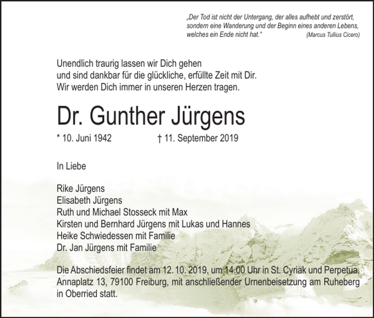 <p>„Der Tod ist nicht der Untergang, der alles aufhebt und zerstört,<br />sondern eine Wanderung und der Beginn eines anderen Lebens,<br />welches ein Ende nicht hat.“<br />(Marcus Tullius Cicero)</p><p>Unendlich traurig lassen wir Dich gehen<br />und sind dankbar für die glückliche, erfüllte Zeit mit Dir.<br />Wir werden Dich immer in unseren Herzen tragen.</p><p>Dr. Gunther Jürgens<br />* 10. Juni 1942</p><p>† 11. September 2019</p><p>In Liebe<br />Rike Jürgens<br />Elisabeth Jürgens<br />Ruth und Michael Stosseck mit Max<br />Kirsten und Bernhard Jürgens mit Lukas und Hannes<br />Heike Schwiedessen mit Familie<br />Dr. Jan Jürgens mit Familie<br />Die Abschiedsfeier findet am 12. 10. 2019, um 14.00 Uhr in St. Cyriak und Perpetua,<br />Annaplatz 13, 79100 Freiburg, mit anschließender Urnenbeisetzung am Ruheberg<br />in Oberried statt.</p>