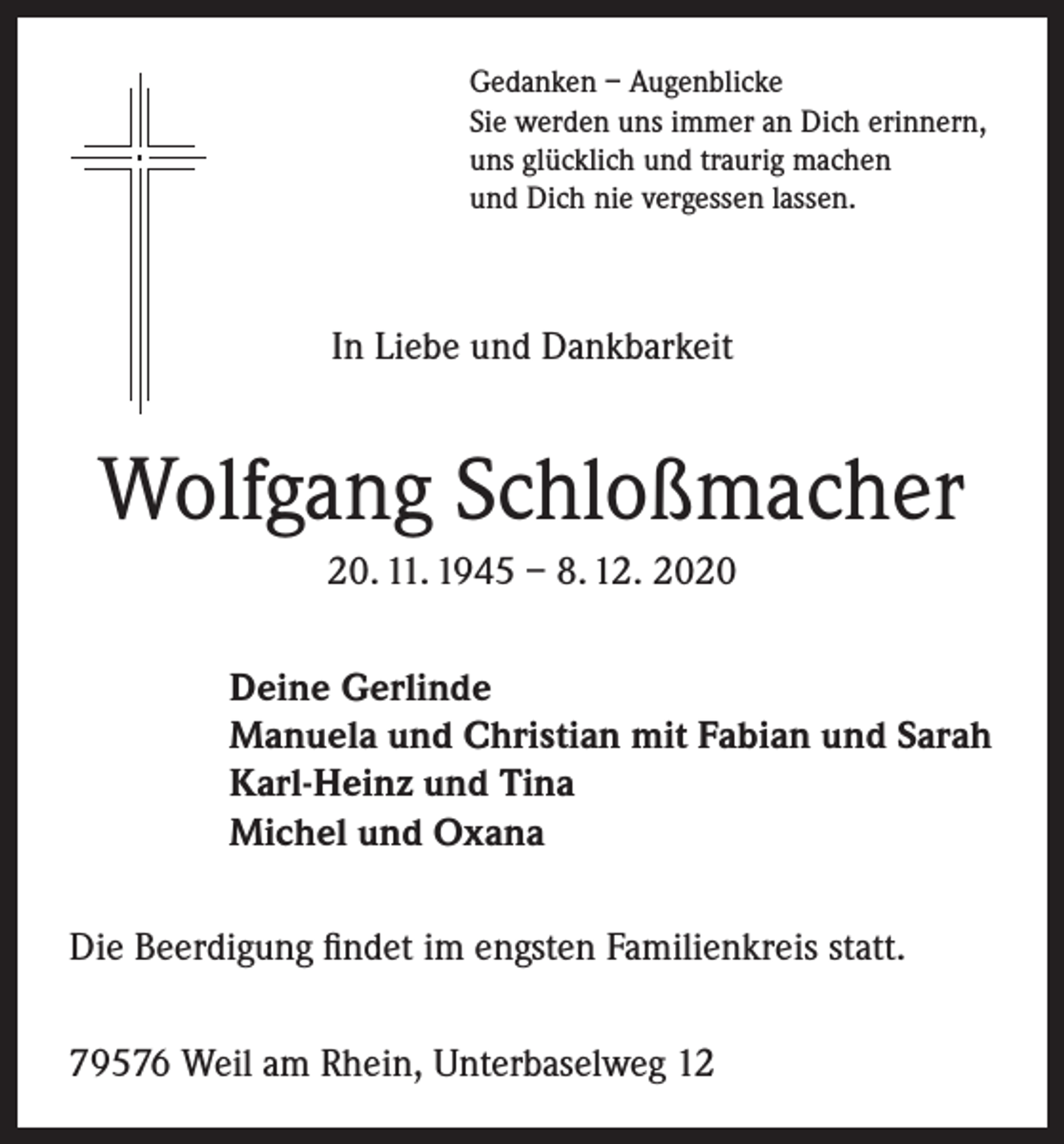 <p>Gedanken – Augenblicke<br />Sie werden uns immer an Dich erinnern,<br />uns glücklich und traurig machen<br />und Dich nie vergessen lassen.</p><p>In Liebe und Dankbarkeit</p><p>Wolfgang Schloßmacher<br />20. 11. 1945 – 8. 12. 2020<br />Deine Gerlinde<br />Manuela und Christian mit Fabian und Sarah<br />Karl-Heinz und Tina<br />Michel und Oxana<br />Die Beerdigung findet im engsten Familienkreis statt.<br />79576 Weil am Rhein, Unterbaselweg 12</p>