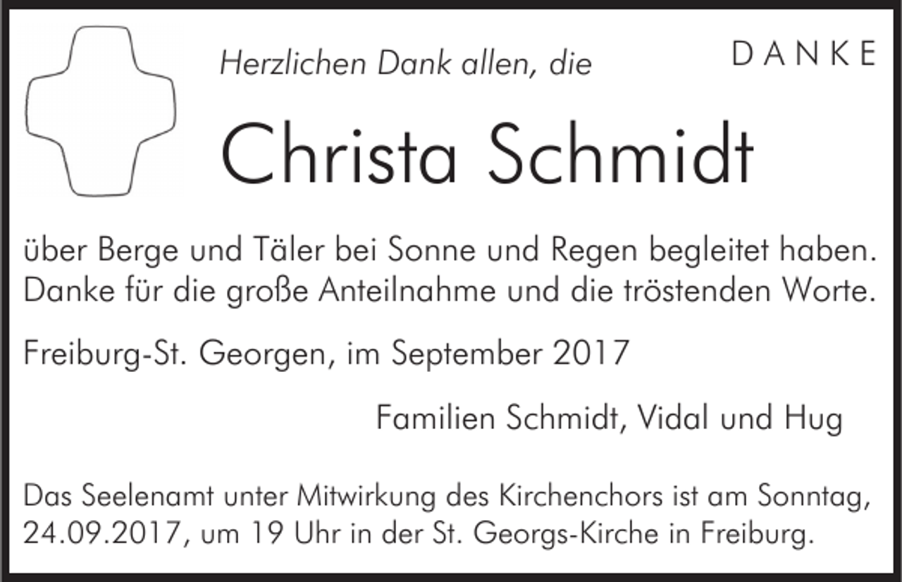 <p>allen,<br />HHerzlichen<br />erzli c h e n DDank<br />a n k all<br />e n, ddie<br />ie</p><p>DD AA N<br />N KK EE</p><p>CChrista<br />hrist a SSchmidt<br />c h mi dt<br />üüber<br />b er Berge<br />B er g e uund<br />n d TTäler<br />äl er bbei<br />e i Sonne<br />S o n n e und<br />u n d Regen<br />R e g e n begleitet<br />b e gl eit et haben.<br />h a b e n.<br />Danke<br />D a n k e f für<br />ür didie<br />e grgroße<br />o ß e AAnteilnahme<br />nt eil n a h m e und<br />u n d die<br />di e trtröstenden<br />öst e n d e n Worte.<br />W ort e.<br />Freiburg-St.<br />Fr<br />ei b ur g- St. Georgen,<br />G e or g e n, iim<br />m September<br />S e pt e m b er<br />FFamilien<br />a mili e n SSchmidt,<br />c h mi dt, Vidal<br />Vi d al und<br />u n d Hug<br />Hug<br />DDas<br />as SSeelenamt<br />e el e n a mt uunter<br />nt er Mitwirkung<br />Mit wir k u n g ddes<br />es Kir<br />Kirchenchors<br />c h e n c h or s ist<br />ist am<br />a m Sonntag,<br />S o n nt a g,<br />24.09.2017,<br />2 4. 0 9. 2 0 1 7, uum<br />m 11 Uhr<br />U h r iinn der<br />d er St.<br />St. Georgs-Kirche<br />G e or gs- Kir c he iinn Freiburg.<br />Fr ei b ur g.</p>
