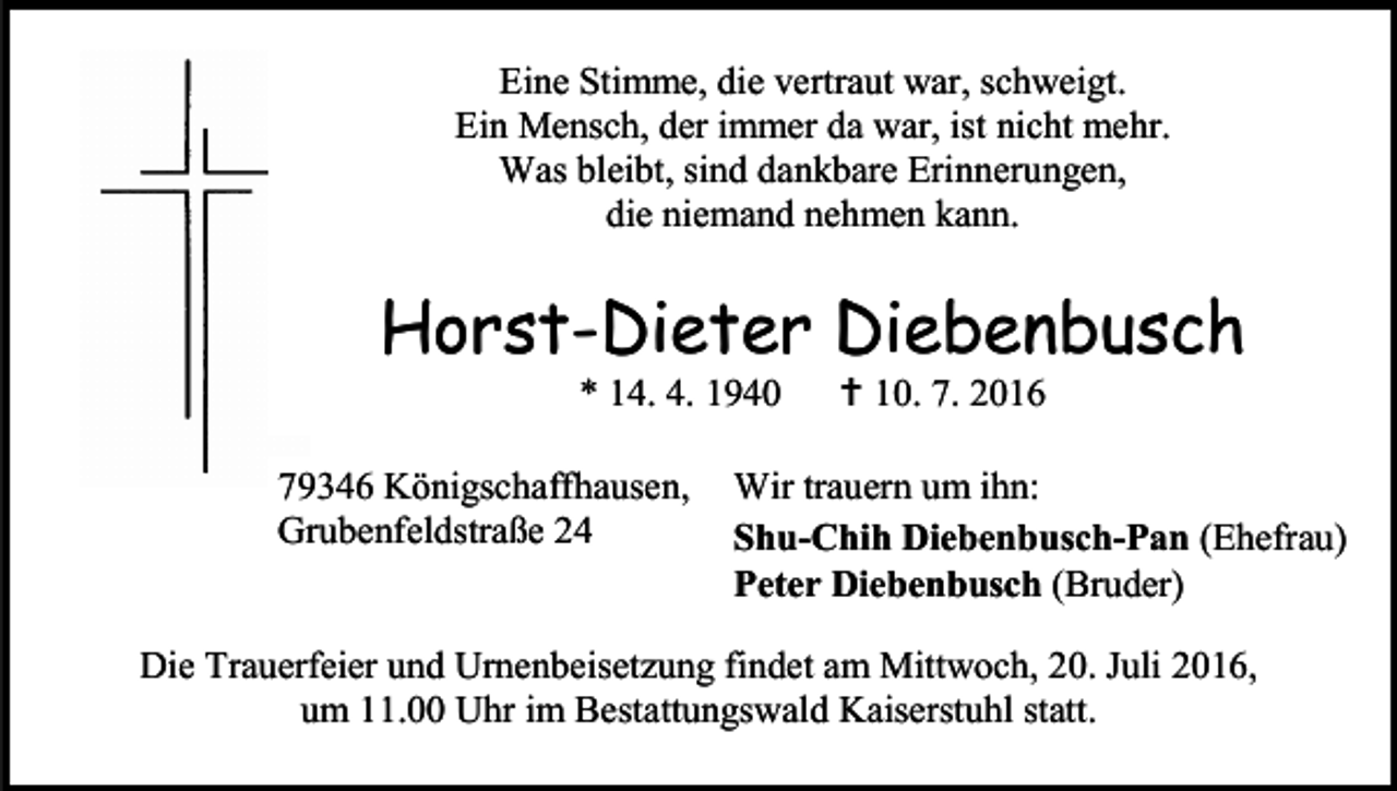 <p>Eine Stimme, die vertraut war, schweigt.<br />Ein Mensch, der immer da war, ist nicht mehr.<br />Was bleibt, sind dankbare Erinnerungen,<br />die niemand nehmen kann.</p><p>Horst-Dieter Diebenbusch<br />* 14. 4. 1940<br />79346 Königschaffhausen,<br />Grubenfeldstraße 24</p><p> 10. 7. 2016</p><p>Wir trauern um ihn:<br />Shu-Chih Diebenbusch-Pan (Ehefrau)<br />Peter Diebenbusch (Bruder)</p><p>Die Trauerfeier und Urnenbeisetzung findet am Mittwoch, 20. Juli 2016,<br />um 11.00 Uhr im Bestattungswald Kaiserstuhl statt.</p>