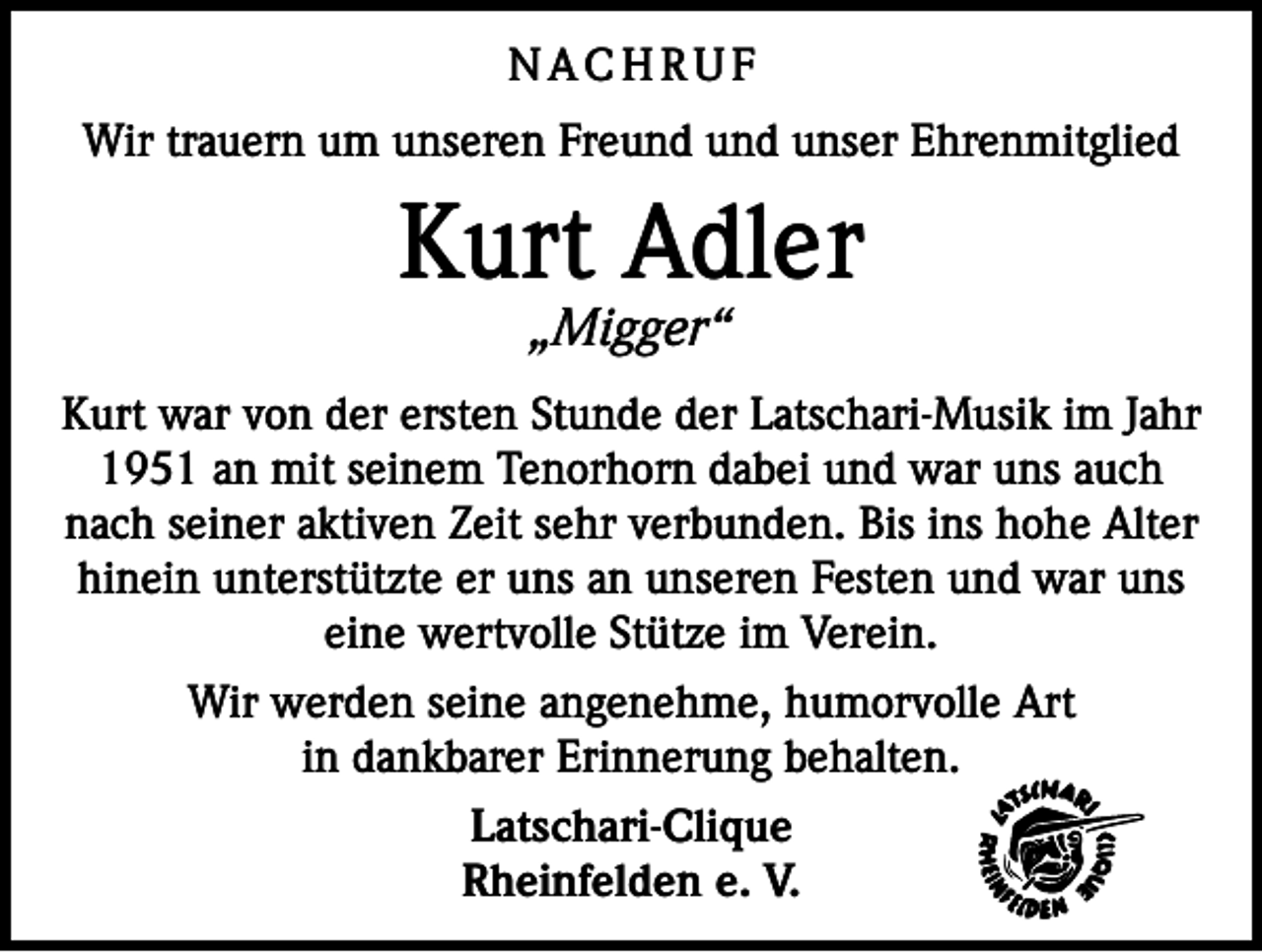 <p>NACHRUF<br />Wir trauern um unseren Freund und unser Ehrenmitglied</p><p>Kurt Adler<br />„Migger“</p><p>Kurt war von der ersten Stunde der Latschari-Musik im Jahr<br />1951 an mit seinem Tenorhorn dabei und war uns auch<br />nach seiner aktiven Zeit sehr verbunden. Bis ins hohe Alter<br />hinein unterstützte er uns an unseren Festen und war uns<br />eine wertvolle Stütze im Verein.<br />Wir werden seine angenehme, humorvolle Art<br />in dankbarer Erinnerung behalten.<br />Latschari-Clique<br />Rheinfelden e. V.</p>