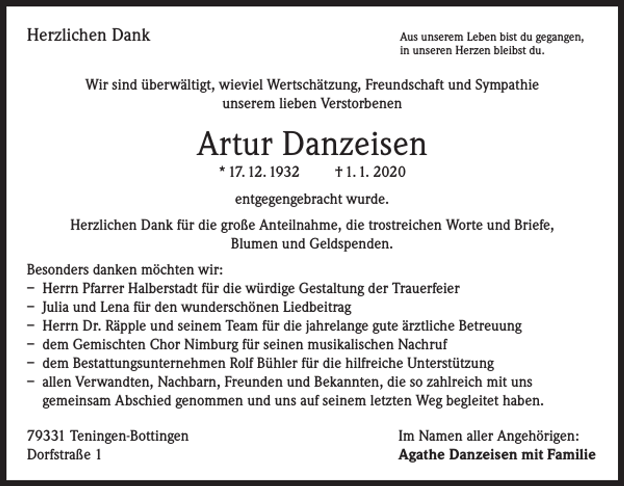 <p>Herzlichen Dank</p><p>us unserem Leben bist du gegangen,<br />A<br />in unseren Herzen bleibst du.</p><p>Wir sind überwältigt, wieviel Wertschätzung, Freundschaft und Sympathie<br />unserem lieben Verstorbenen</p><p>Artur Danzeisen<br />* 17. 12. 1932</p><p>† 1. 1. 2020</p><p>entgegengebracht wurde.<br />Herzlichen Dank für die große Anteilnahme, die trostreichen Worte und Briefe,<br />Blumen und Geldspenden.<br />Besonders danken möchten wir:<br />– Herrn Pfarrer Halberstadt für die würdige Gestaltung der Trauerfeier<br />– Julia und Lena für den wunderschönen Liedbeitrag<br />– Herrn Dr. Räpple und seinem Team für die jahrelange gute ärztliche Betreuung<br />– dem Gemischten Chor Nimburg für seinen musikalischen Nachruf<br />– dem Bestattungsunternehmen Rolf Bühler für die hilfreiche Unterstützung<br />– allen Verwandten, Nachbarn, Freunden und Bekannten, die so zahlreich mit uns<br />gemeinsam Abschied genommen und uns auf seinem letzten Weg begleitet haben.<br />79331 Teningen-Bottingen<br />Dorfstraße 1</p><p>Im Namen aller Angehörigen:<br />Agathe Danzeisen mit Familie</p>