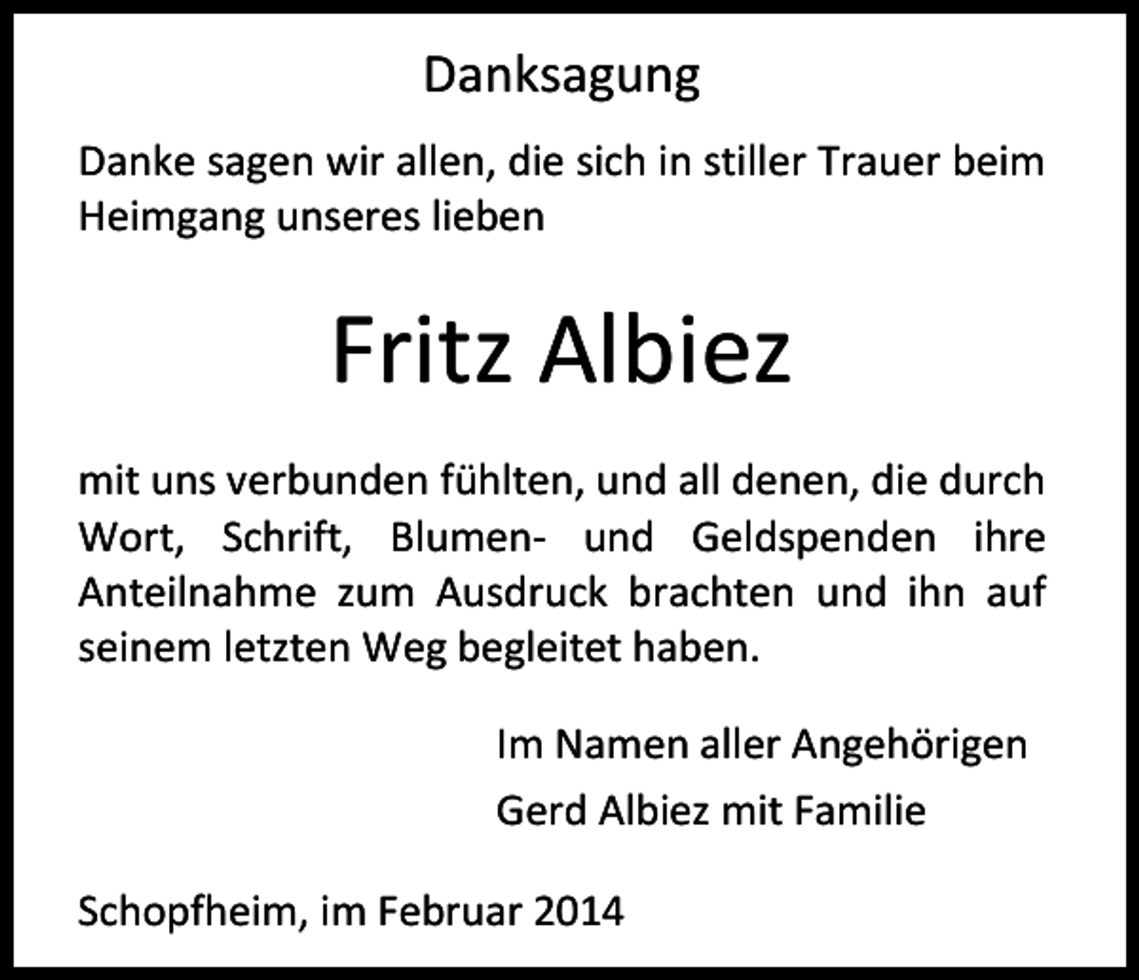 <p>Danksagung<br />Danke sagen wir allen, die sich in stiller Trauer beim<br />Heimgang unseres lieben</p><p>Fritz Albiez<br />mit uns verbunden fühlten, und all denen, die durch<br />Wort, Schrift, Blumen- und Geldspenden ihre<br />Anteilnahme zum Ausdruck brachten und ihn auf<br />seinem letzten Weg begleitet haben.<br />Im Namen aller Angehörigen<br />Gerd Albiez mit Familie<br />Schopfheim, im Februar 2014</p>