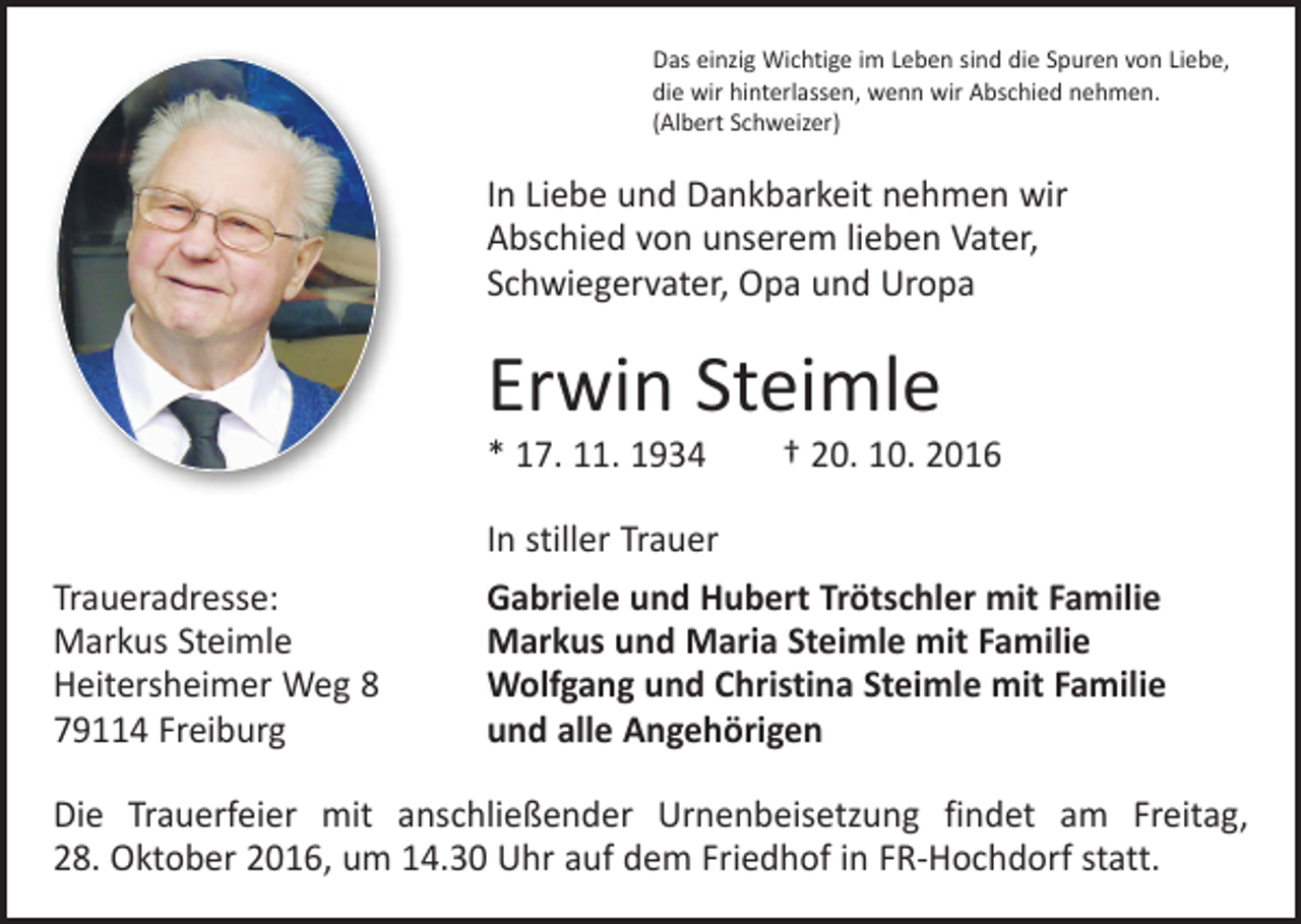 <p>Das einzig Wichtige im Leben sind die Spuren von Liebe,<br />die wir hinterlassen, wenn wir Abschied nehmen.<br />(Albert Schweizer)</p><p>In Liebe und Dankbarkeit nehmen wir<br />Abschied von unserem lieben Vater,<br />Schwiegervater, Opa und Uropa</p><p>Erwin Steimle</p><p>* 17. 11. 1934 † 20. 10. 2016</p><p>Traueradresse:<br />Markus Steimle<br />Heitersheimer Weg 8<br />79114 Freiburg</p><p>In stiller Trauer<br />Gabriele und Hubert Trötschler mit Familie<br />Markus und Maria Steimle mit Familie<br />Wolfgang und Christina Steimle mit Familie<br />und alle Angehörigen</p><p>Die Trauerfeier mit anschließender Urnenbeisetzung findet am Freitag,<br />28. Oktober 2016, um 14.30 Uhr auf dem Friedhof in FR-Hochdorf statt.</p>